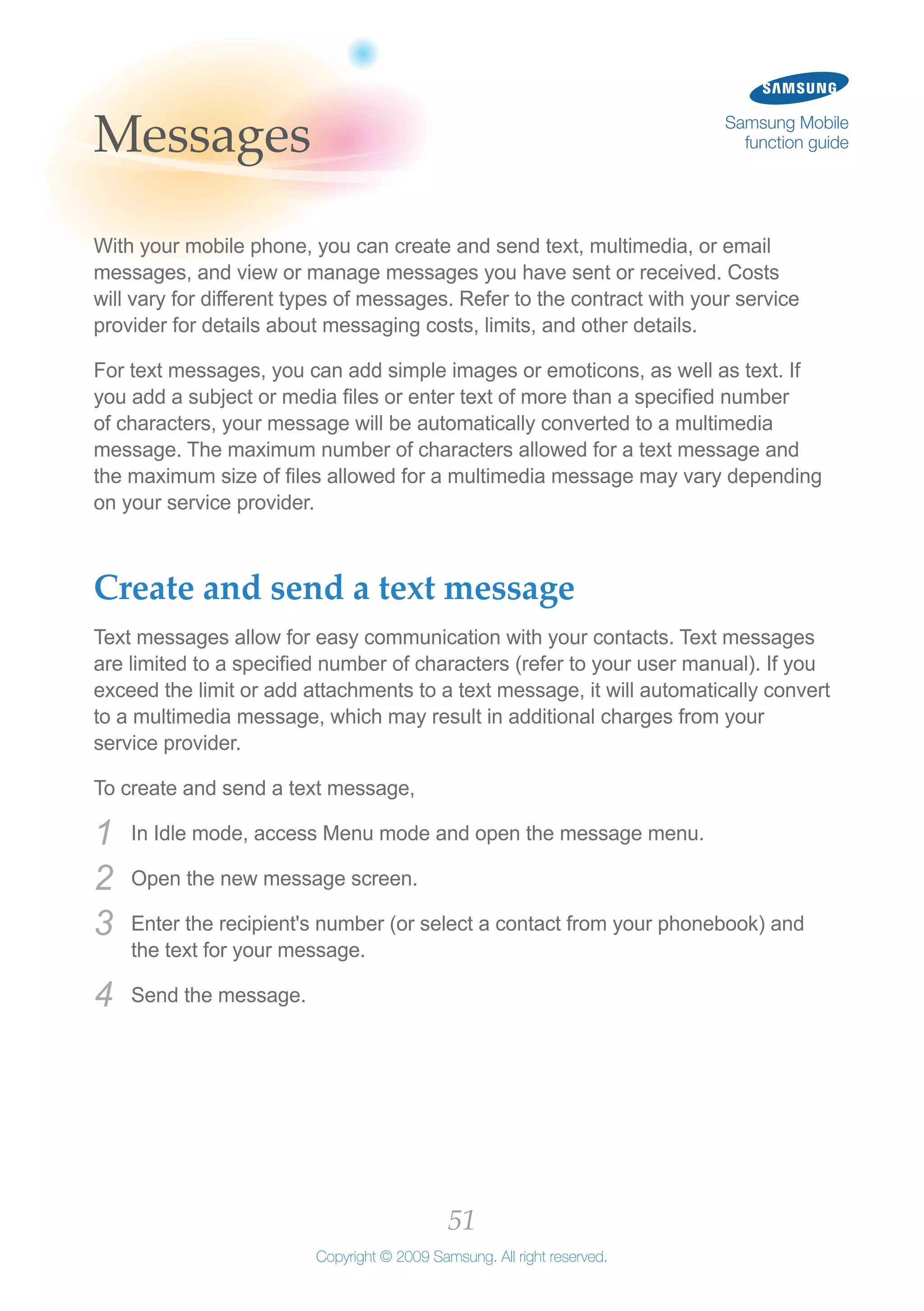 51
Copyright © 2009 Samsung. All right reserved.
Samsung Mobile
function guideMessages
With your mobile phone, you can create and send text, multimedia, or email
messages, and view or manage messages you have sent or received. Costs
will vary for different types of messages. Refer to the contract with your service
provider for details about messaging costs, limits, and other details.
For text messages, you can add simple images or emoticons, as well as text. If
you add a subject or media files or enter text of more than a specified number
of characters, your message will be automatically converted to a multimedia
message. The maximum number of characters allowed for a text message and
the maximum size of files allowed for a multimedia message may vary depending
on your service provider.
Create and send a text message
Text messages allow for easy communication with your contacts. Text messages
are limited to a specified number of characters (refer to your user manual). If you
exceed the limit or add attachments to a text message, it will automatically convert
to a multimedia message, which may result in additional charges from your
service provider.
To create and send a text message,
In Idle mode, access Menu mode and open the message menu.1	
Open the new message screen.2	
Enter the recipient's number (or select a contact from your phonebook) and3	
the text for your message.
Send the message.4	
 