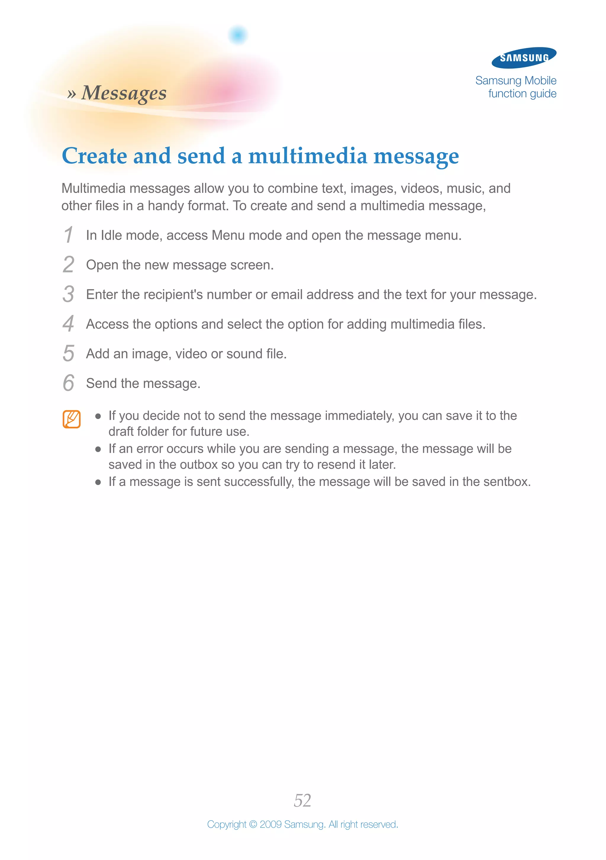 52
Copyright © 2009 Samsung. All right reserved.
Samsung Mobile
function guide» Messages
Create and send a multimedia message
Multimedia messages allow you to combine text, images, videos, music, and
other files in a handy format. To create and send a multimedia message,
In Idle mode, access Menu mode and open the message menu.1	
Open the new message screen.2	
Enter the recipient's number or email address and the text for your message.3	
Access the options and select the option for adding multimedia files.4	
Add an image, video or sound file.5	
Send the message.6	
N If you decide not to send the message immediately, you can save it to the●●
draft folder for future use.
If an error occurs while you are sending a message, the message will be●●
saved in the outbox so you can try to resend it later.
If a message is sent successfully, the message will be saved in the sentbox.●●
 