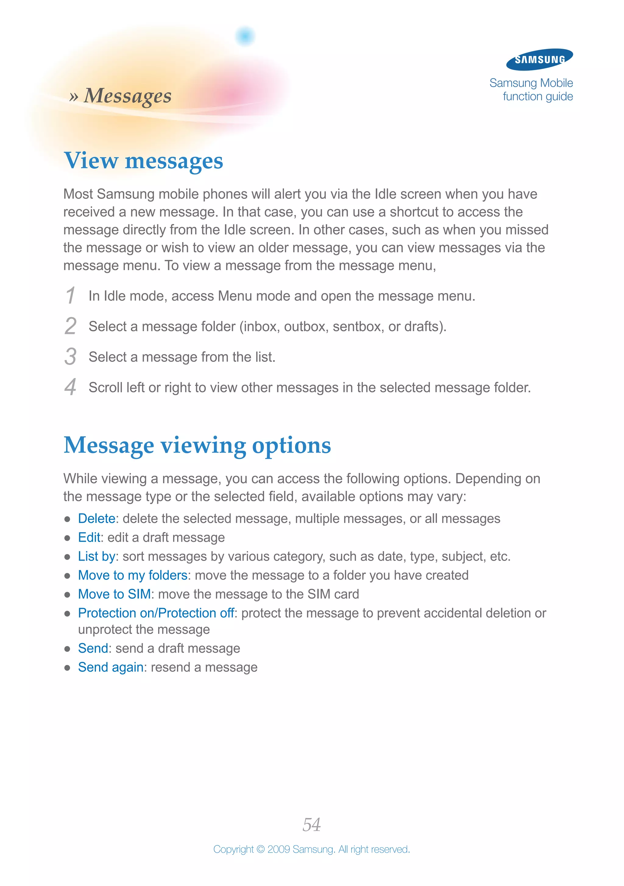 54
Copyright © 2009 Samsung. All right reserved.
Samsung Mobile
function guide» Messages
View messages
Most Samsung mobile phones will alert you via the Idle screen when you have
received a new message. In that case, you can use a shortcut to access the
message directly from the Idle screen. In other cases, such as when you missed
the message or wish to view an older message, you can view messages via the
message menu. To view a message from the message menu,
In Idle mode, access Menu mode and open the message menu.1	
Select a message folder (inbox, outbox, sentbox, or drafts).2	
Select a message from the list.3	
Scroll left or right to view other messages in the selected message folder.4	
Message viewing options
While viewing a message, you can access the following options. Depending on
the message type or the selected field, available options may vary:
Delete●● : delete the selected message, multiple messages, or all messages
Edit●● : edit a draft message
List by●● : sort messages by various category, such as date, type, subject, etc.
Move to my folders●● : move the message to a folder you have created
Move to SIM●● : move the message to the SIM card
Protection on/Protection off●● : protect the message to prevent accidental deletion or
unprotect the message
Send●● : send a draft message
Send again●● : resend a message
 