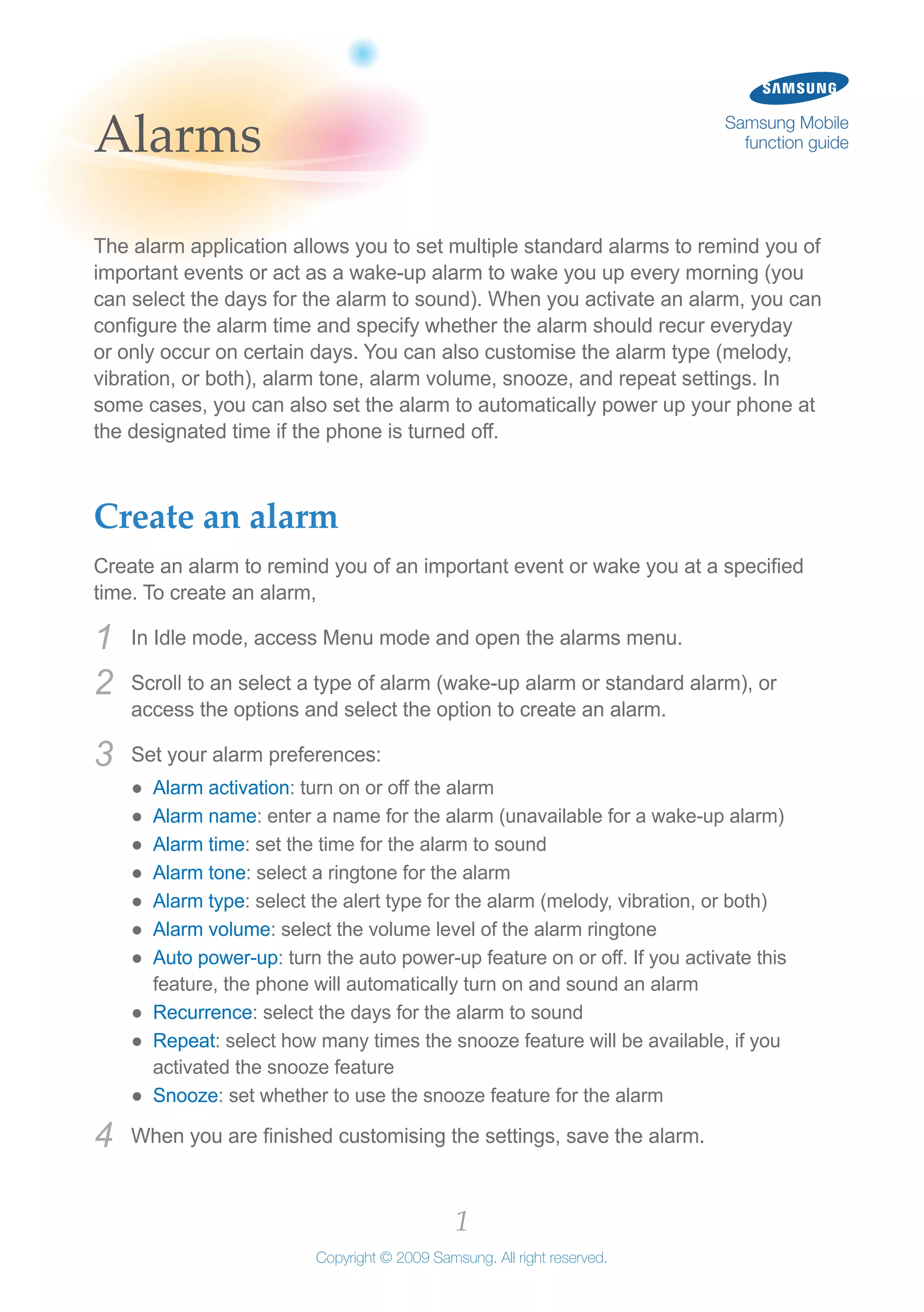1
Copyright © 2009 Samsung. All right reserved.
Samsung Mobile
function guideAlarms
The alarm application allows you to set multiple standard alarms to remind you of
important events or act as a wake-up alarm to wake you up every morning (you
can select the days for the alarm to sound). When you activate an alarm, you can
configure the alarm time and specify whether the alarm should recur everyday
or only occur on certain days. You can also customise the alarm type (melody,
vibration, or both), alarm tone, alarm volume, snooze, and repeat settings. In
some cases, you can also set the alarm to automatically power up your phone at
the designated time if the phone is turned off.
Create an alarm
Create an alarm to remind you of an important event or wake you at a specified
time. To create an alarm,
In Idle mode, access Menu mode and open the alarms menu.1	
Scroll to an select a type of alarm (wake-up alarm or standard alarm), or2	
access the options and select the option to create an alarm.
Set your alarm preferences:3	
Alarm activation●● : turn on or off the alarm
Alarm name●● : enter a name for the alarm (unavailable for a wake-up alarm)
Alarm time●● : set the time for the alarm to sound
Alarm tone●● : select a ringtone for the alarm
Alarm type●● : select the alert type for the alarm (melody, vibration, or both)
Alarm volume●● : select the volume level of the alarm ringtone
Auto power-up●● : turn the auto power-up feature on or off. If you activate this
feature, the phone will automatically turn on and sound an alarm
Recurrence●● : select the days for the alarm to sound
Repeat●● : select how many times the snooze feature will be available, if you
activated the snooze feature
Snooze●● : set whether to use the snooze feature for the alarm
When you are finished customising the settings, save the alarm.4	
 