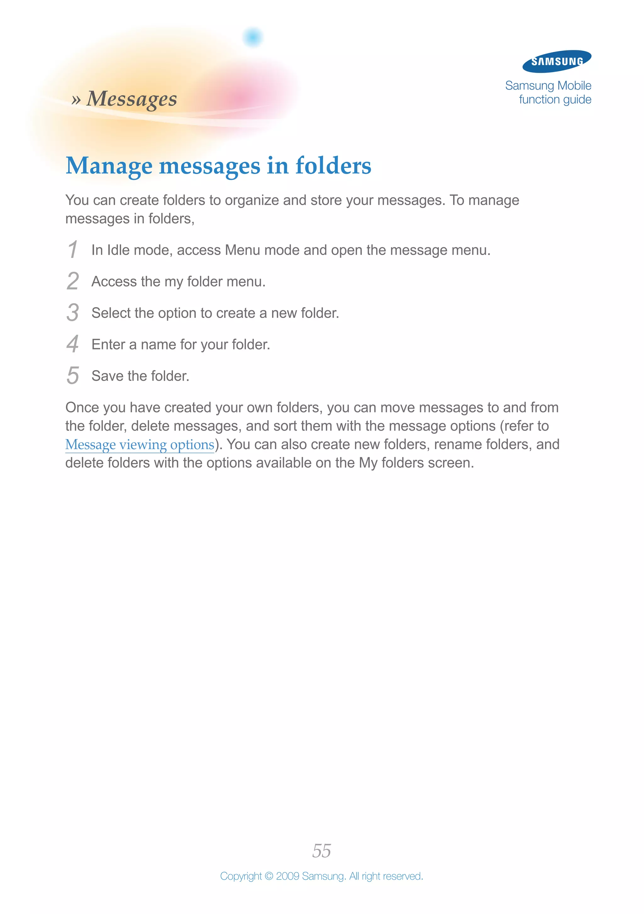 55
Copyright © 2009 Samsung. All right reserved.
Samsung Mobile
function guide» Messages
Manage messages in folders
You can create folders to organize and store your messages. To manage
messages in folders,
In Idle mode, access Menu mode and open the message menu.1	
Access the my folder menu.2	
Select the option to create a new folder.3	
Enter a name for your folder.4	
Save the folder.5	
Once you have created your own folders, you can move messages to and from
the folder, delete messages, and sort them with the message options (refer to
Message viewing options). You can also create new folders, rename folders, and
delete folders with the options available on the My folders screen.
 