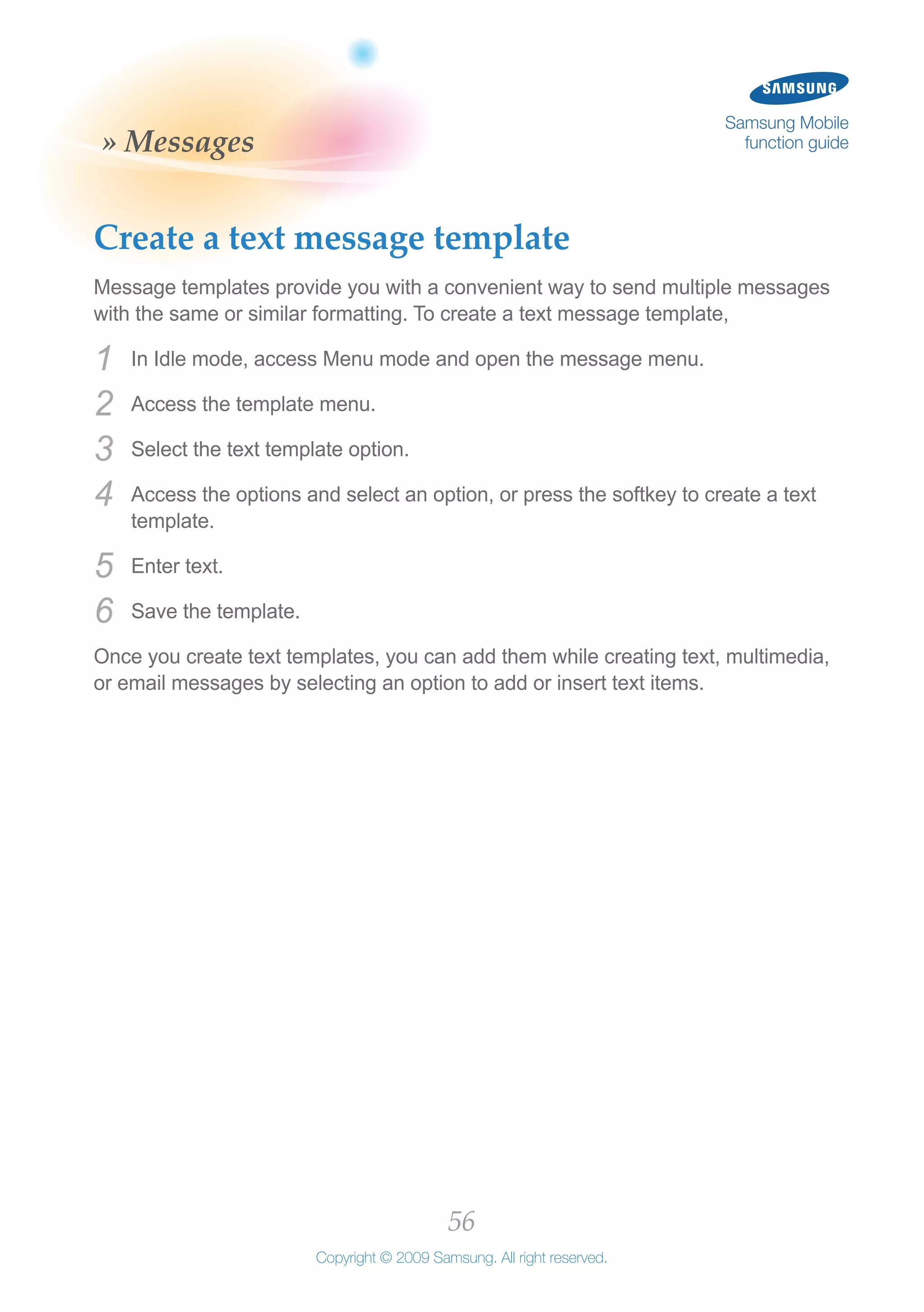 56
Copyright © 2009 Samsung. All right reserved.
Samsung Mobile
function guide» Messages
Create a text message template
Message templates provide you with a convenient way to send multiple messages
with the same or similar formatting. To create a text message template,
In Idle mode, access Menu mode and open the message menu.1	
Access the template menu.2	
Select the text template option.3	
Access the options and select an option, or press the softkey to create a text4	
template.
Enter text.5	
Save the template.6	
Once you create text templates, you can add them while creating text, multimedia,
or email messages by selecting an option to add or insert text items.
 