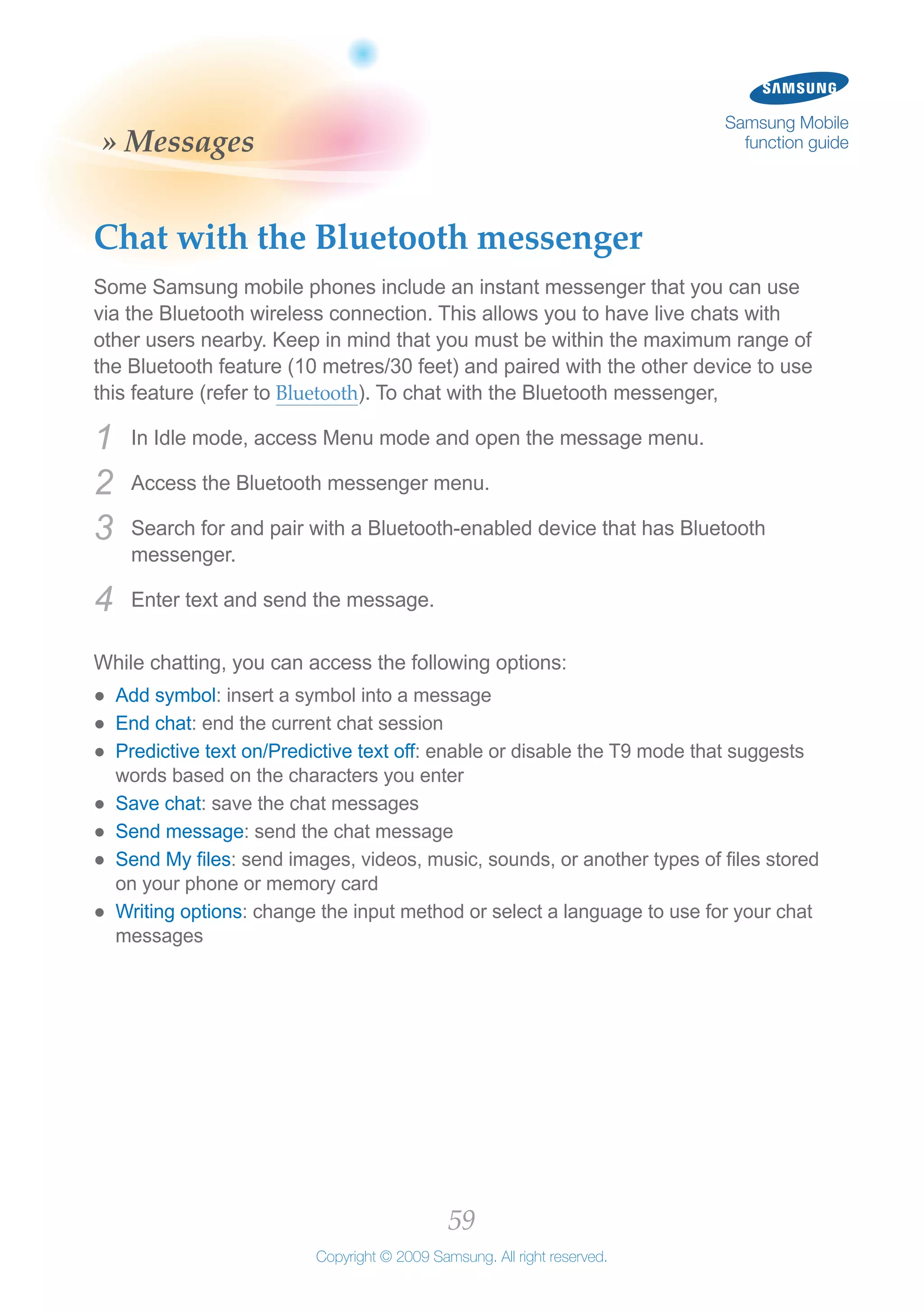 59
Copyright © 2009 Samsung. All right reserved.
Samsung Mobile
function guide» Messages
Chat with the Bluetooth messenger
Some Samsung mobile phones include an instant messenger that you can use
via the Bluetooth wireless connection. This allows you to have live chats with
other users nearby. Keep in mind that you must be within the maximum range of
the Bluetooth feature (10 metres/30 feet) and paired with the other device to use
this feature (refer to Bluetooth). To chat with the Bluetooth messenger,
In Idle mode, access Menu mode and open the message menu.1	
Access the Bluetooth messenger menu.2	
Search for and pair with a Bluetooth-enabled device that has Bluetooth3	
messenger.
Enter text and send the message.4	
While chatting, you can access the following options:
Add symbol●● : insert a symbol into a message
End chat●● : end the current chat session
Predictive text on/Predictive text off●● : enable or disable the T9 mode that suggests
words based on the characters you enter
Save chat●● : save the chat messages
Send message●● : send the chat message
Send My files●● : send images, videos, music, sounds, or another types of files stored
on your phone or memory card
Writing options●● : change the input method or select a language to use for your chat
messages
 