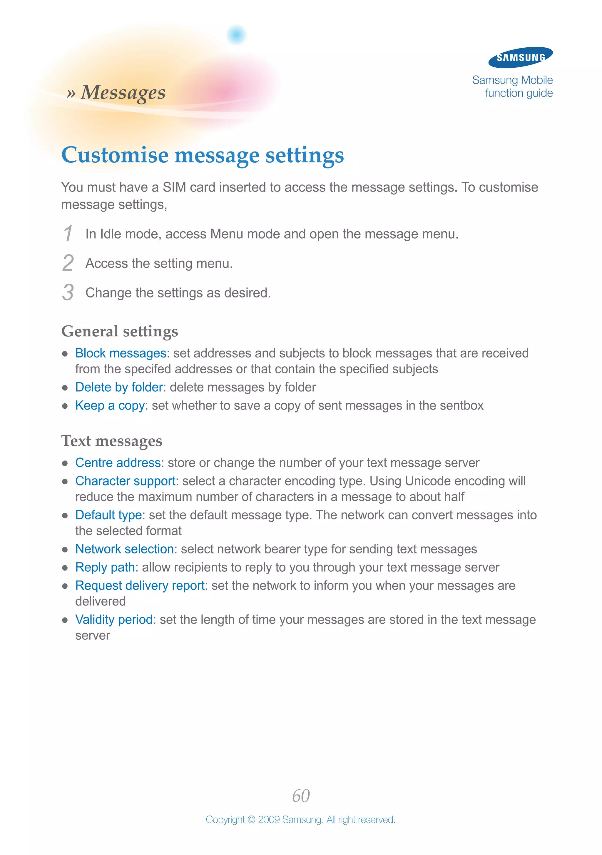 60
Copyright © 2009 Samsung. All right reserved.
Samsung Mobile
function guide» Messages
Customise message settings
You must have a SIM card inserted to access the message settings. To customise
message settings,
In Idle mode, access Menu mode and open the message menu.1	
Access the setting menu.2	
Change the settings as desired.3	
General settings
Block messages●● : set addresses and subjects to block messages that are received
from the specifed addresses or that contain the specified subjects
Delete by folder●● : delete messages by folder
Keep a copy●● : set whether to save a copy of sent messages in the sentbox
Text messages
Centre address●● : store or change the number of your text message server
Character support●● : select a character encoding type. Using Unicode encoding will
reduce the maximum number of characters in a message to about half
Default type●● : set the default message type. The network can convert messages into
the selected format
Network selection●● : select network bearer type for sending text messages
Reply path●● : allow recipients to reply to you through your text message server
Request delivery report●● : set the network to inform you when your messages are
delivered
Validity period●● : set the length of time your messages are stored in the text message
server
 