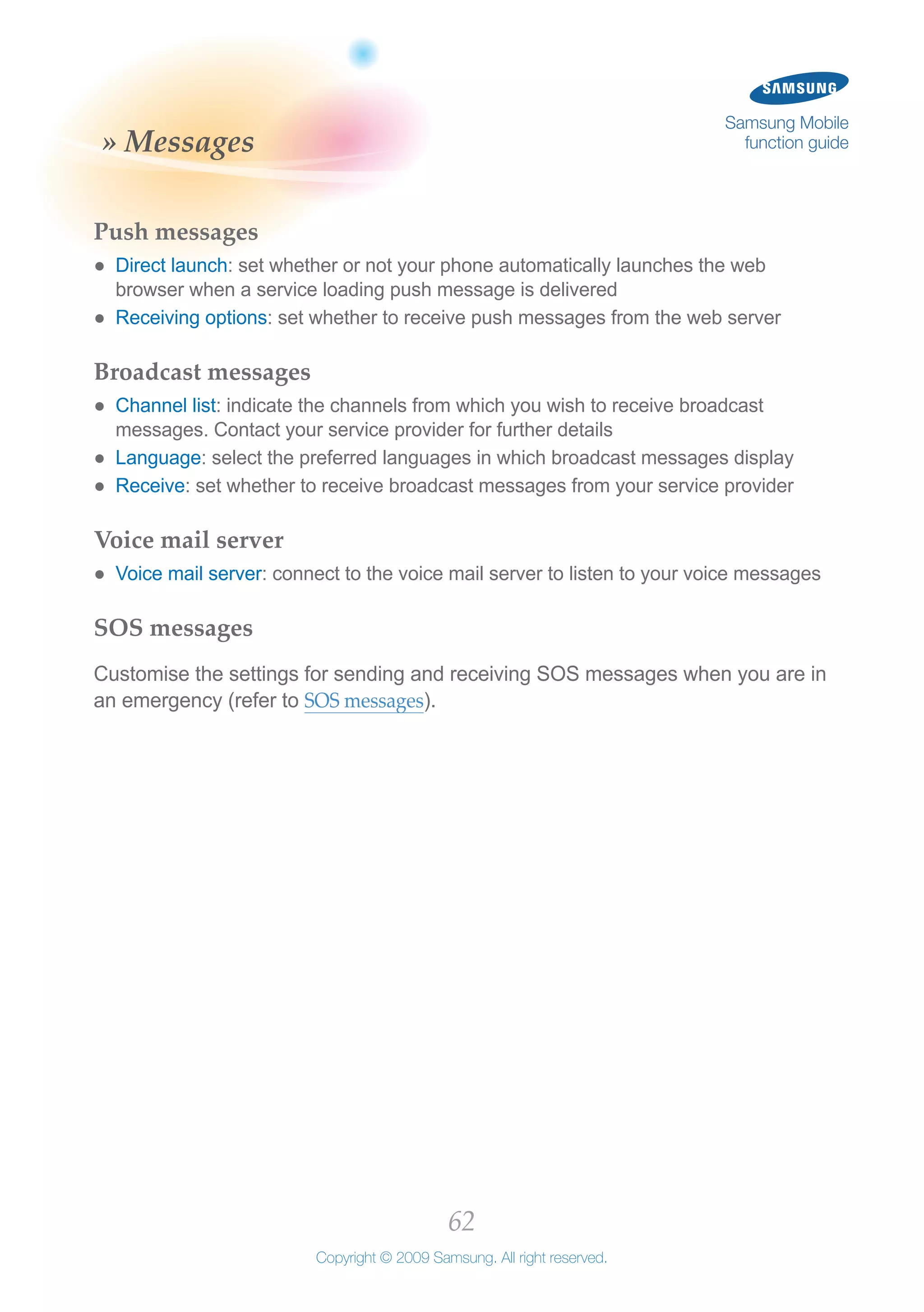 62
Copyright © 2009 Samsung. All right reserved.
Samsung Mobile
function guide» Messages
Push messages
Direct launch●● : set whether or not your phone automatically launches the web
browser when a service loading push message is delivered
Receiving options●● : set whether to receive push messages from the web server
Broadcast messages
Channel list●● : indicate the channels from which you wish to receive broadcast
messages. Contact your service provider for further details
Language●● : select the preferred languages in which broadcast messages display
Receive●● : set whether to receive broadcast messages from your service provider
Voice mail server
Voice mail server●● : connect to the voice mail server to listen to your voice messages
SOS messages
Customise the settings for sending and receiving SOS messages when you are in
an emergency (refer to SOS messages).
 
