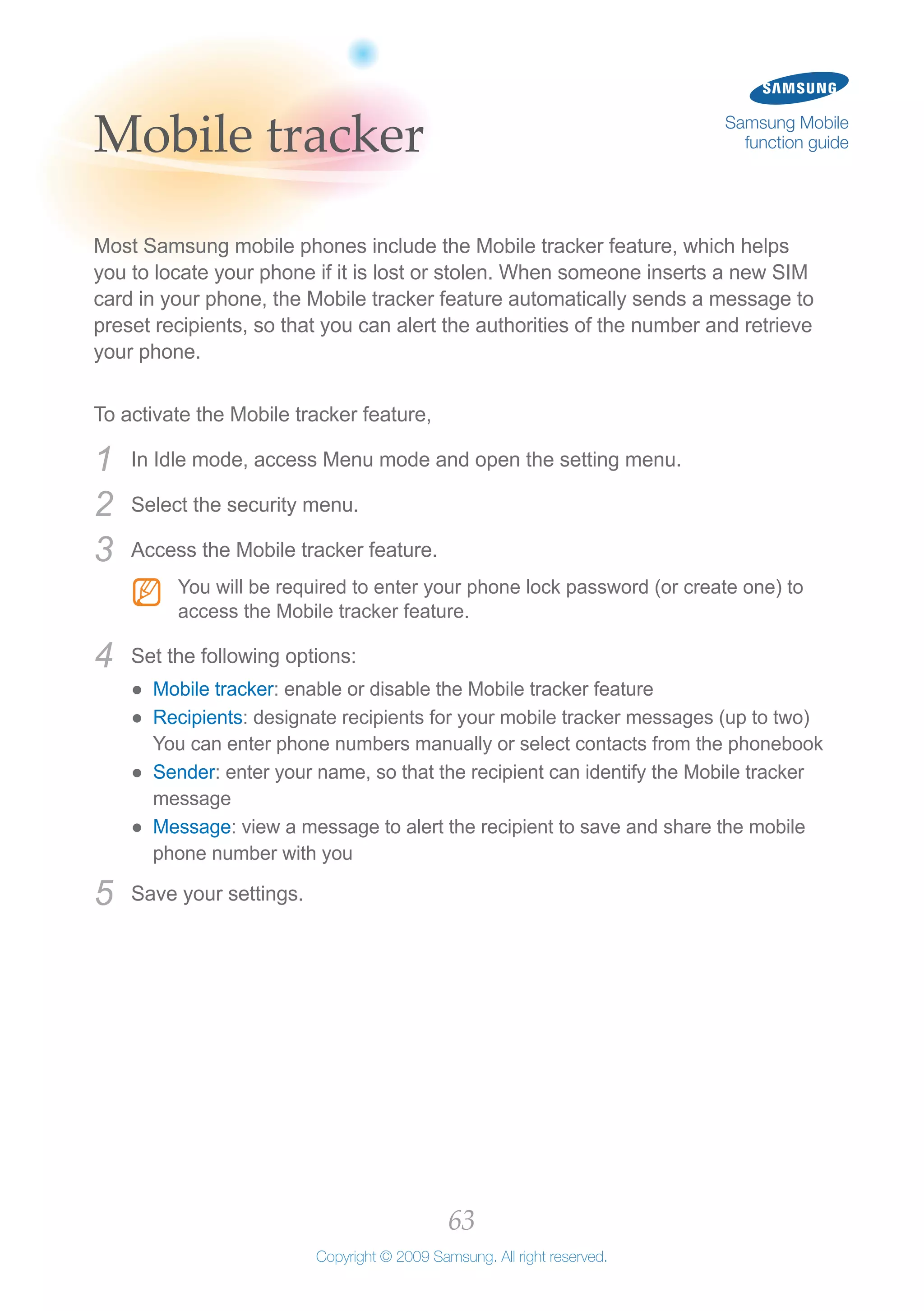 63
Copyright © 2009 Samsung. All right reserved.
Samsung Mobile
function guideMobile tracker
Most Samsung mobile phones include the Mobile tracker feature, which helps
you to locate your phone if it is lost or stolen. When someone inserts a new SIM
card in your phone, the Mobile tracker feature automatically sends a message to
preset recipients, so that you can alert the authorities of the number and retrieve
your phone.
To activate the Mobile tracker feature,
In Idle mode, access Menu mode and open the setting menu.1	
Select the security menu.2	
Access the Mobile tracker feature.3	
You will be required to enter your phone lock password (or create one) toNN
access the Mobile tracker feature.
Set the following options:4	
Mobile tracker●● : enable or disable the Mobile tracker feature
Recipients●● : designate recipients for your mobile tracker messages (up to two)
You can enter phone numbers manually or select contacts from the phonebook
Sender●● : enter your name, so that the recipient can identify the Mobile tracker
message
Message●● : view a message to alert the recipient to save and share the mobile
phone number with you
Save your settings.5	
 
