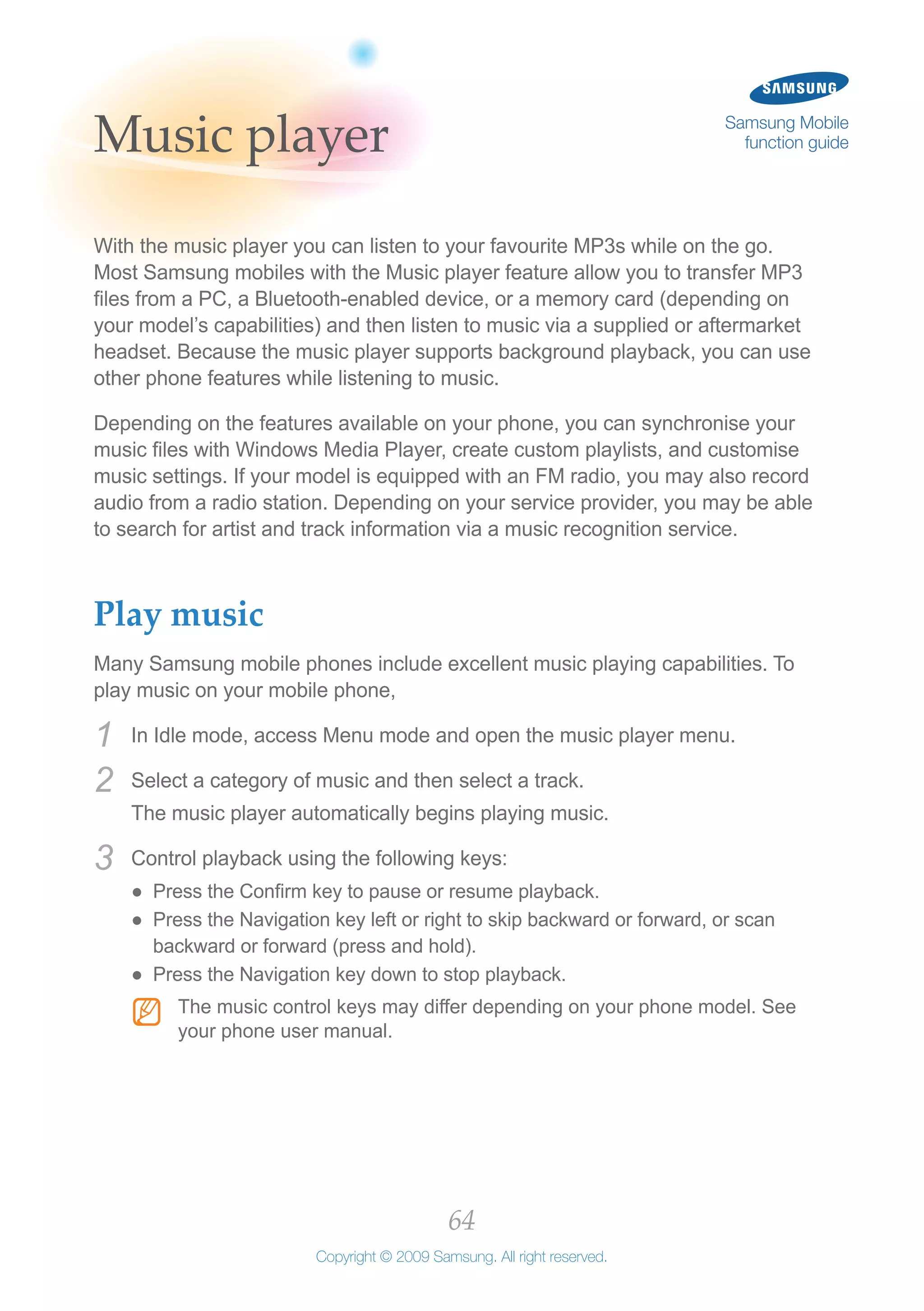 64
Copyright © 2009 Samsung. All right reserved.
Samsung Mobile
function guideMusic player
With the music player you can listen to your favourite MP3s while on the go.
Most Samsung mobiles with the Music player feature allow you to transfer MP3
files from a PC, a Bluetooth-enabled device, or a memory card (depending on
your model’s capabilities) and then listen to music via a supplied or aftermarket
headset. Because the music player supports background playback, you can use
other phone features while listening to music.
Depending on the features available on your phone, you can synchronise your
music files with Windows Media Player, create custom playlists, and customise
music settings. If your model is equipped with an FM radio, you may also record
audio from a radio station. Depending on your service provider, you may be able
to search for artist and track information via a music recognition service.
Play music
Many Samsung mobile phones include excellent music playing capabilities. To
play music on your mobile phone,
In Idle mode, access Menu mode and open the music player menu.1	
Select a category of music and then select a track.2	
The music player automatically begins playing music.
Control playback using the following keys:3	
Press the Confirm key to pause or resume playback.●●
Press the Navigation key left or right to skip backward or forward, or scan●●
backward or forward (press and hold).
Press the Navigation key down to stop playback.●●
The music control keys may differ depending on your phone model. SeeNN
your phone user manual.
 