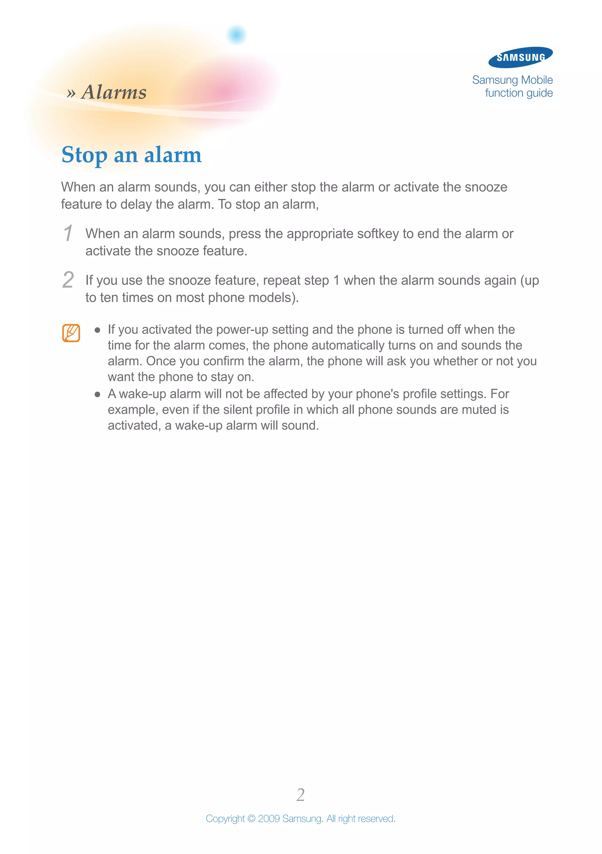 2
Copyright © 2009 Samsung. All right reserved.
Samsung Mobile
function guide» Alarms
Stop an alarm
When an alarm sounds, you can either stop the alarm or activate the snooze
feature to delay the alarm. To stop an alarm,
When an alarm sounds, press the appropriate softkey to end the alarm or1	
activate the snooze feature.
If you use the snooze feature, repeat step 1 when the alarm sounds again (up2	
to ten times on most phone models).
N If you activated the power-up setting and the phone is turned off when the●●
time for the alarm comes, the phone automatically turns on and sounds the
alarm. Once you confirm the alarm, the phone will ask you whether or not you
want the phone to stay on.
A wake-up alarm will not be affected by your phone's profile settings. For●●
example, even if the silent profile in which all phone sounds are muted is
activated, a wake-up alarm will sound.
 