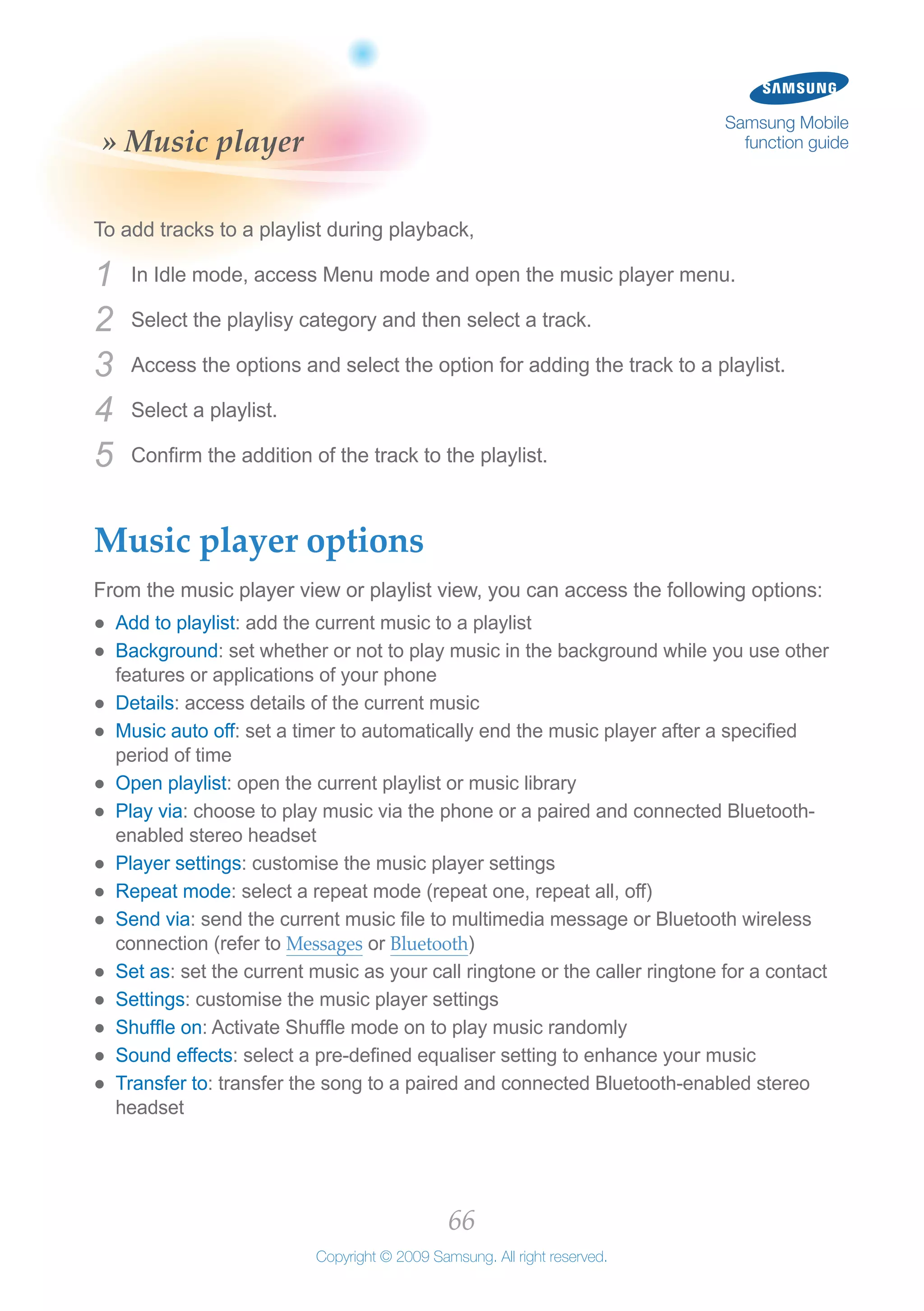 66
Copyright © 2009 Samsung. All right reserved.
Samsung Mobile
function guide» Music player
To add tracks to a playlist during playback,
In Idle mode, access Menu mode and open the music player menu.1	
Select the playlisy category and then select a track.2	
Access the options and select the option for adding the track to a playlist.3	
Select a playlist.4	
Confirm the addition of the track to the playlist.5	
Music player options
From the music player view or playlist view, you can access the following options:
Add to playlist●● : add the current music to a playlist
Background●● : set whether or not to play music in the background while you use other
features or applications of your phone
Details●● : access details of the current music
Music auto off●● : set a timer to automatically end the music player after a specified
period of time
Open playlist●● : open the current playlist or music library
Play via●● : choose to play music via the phone or a paired and connected Bluetooth-
enabled stereo headset
Player settings●● : customise the music player settings
Repeat mode●● : select a repeat mode (repeat one, repeat all, off)
Send via●● : send the current music file to multimedia message or Bluetooth wireless
connection (refer to Messages or Bluetooth)
Set as●● : set the current music as your call ringtone or the caller ringtone for a contact
Settings●● : customise the music player settings
Shuffle on●● : Activate Shuffle mode on to play music randomly
Sound effects●● : select a pre-defined equaliser setting to enhance your music
Transfer to●● : transfer the song to a paired and connected Bluetooth-enabled stereo
headset
 