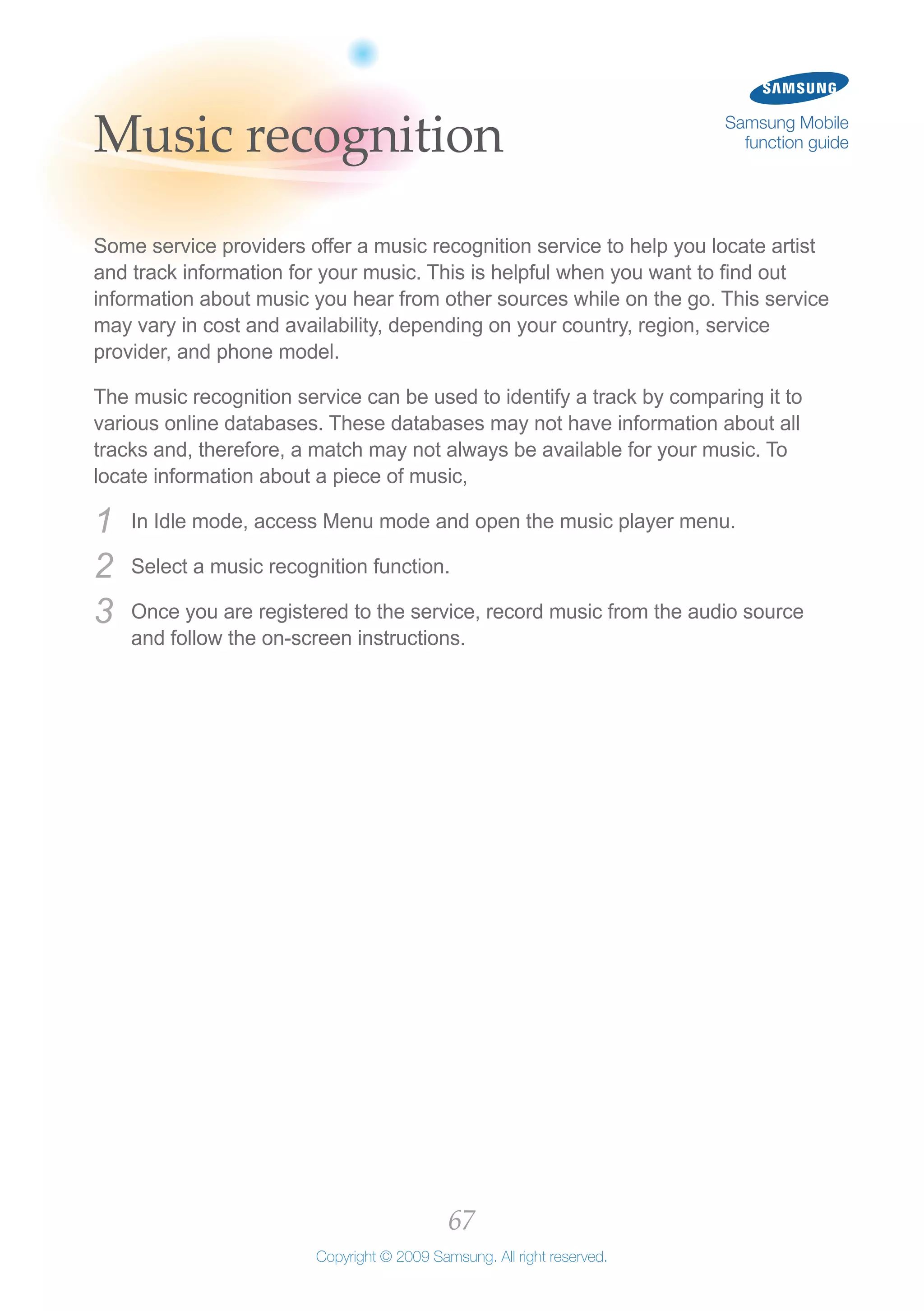 67
Copyright © 2009 Samsung. All right reserved.
Samsung Mobile
function guideMusic recognition
Some service providers offer a music recognition service to help you locate artist
and track information for your music. This is helpful when you want to find out
information about music you hear from other sources while on the go. This service
may vary in cost and availability, depending on your country, region, service
provider, and phone model.
The music recognition service can be used to identify a track by comparing it to
various online databases. These databases may not have information about all
tracks and, therefore, a match may not always be available for your music. To
locate information about a piece of music,
In Idle mode, access Menu mode and open the music player menu.1	
Select a music recognition function.2	
Once you are registered to the service, record music from the audio source3	
and follow the on-screen instructions.
 