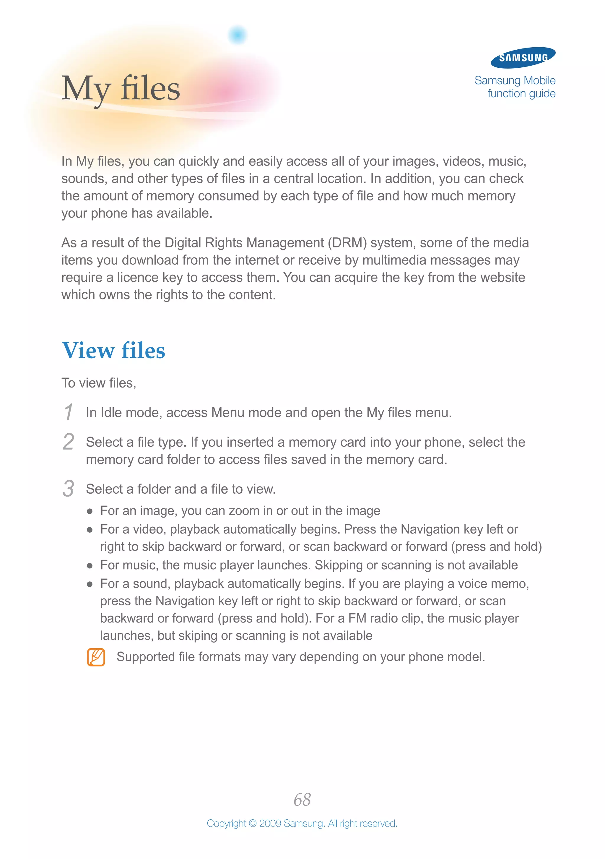 68
Copyright © 2009 Samsung. All right reserved.
Samsung Mobile
function guideMy files
In My files, you can quickly and easily access all of your images, videos, music,
sounds, and other types of files in a central location. In addition, you can check
the amount of memory consumed by each type of file and how much memory
your phone has available.
As a result of the Digital Rights Management (DRM) system, some of the media
items you download from the internet or receive by multimedia messages may
require a licence key to access them. You can acquire the key from the website
which owns the rights to the content.
View files
To view files,
In Idle mode, access Menu mode and open the My files menu.1	
Select a file type. If you inserted a memory card into your phone, select the2	
memory card folder to access files saved in the memory card.
Select a folder and a file to view.3	
For an image, you can zoom in or out in the image●●
For a video, playback automatically begins. Press the Navigation key left or●●
right to skip backward or forward, or scan backward or forward (press and hold)
For music, the music player launches. Skipping or scanning is not available●●
For a sound, playback automatically begins. If you are playing a voice memo,●●
press the Navigation key left or right to skip backward or forward, or scan
backward or forward (press and hold). For a FM radio clip, the music player
launches, but skiping or scanning is not available
Supported file formats may vary depending on your phone model.NN
 