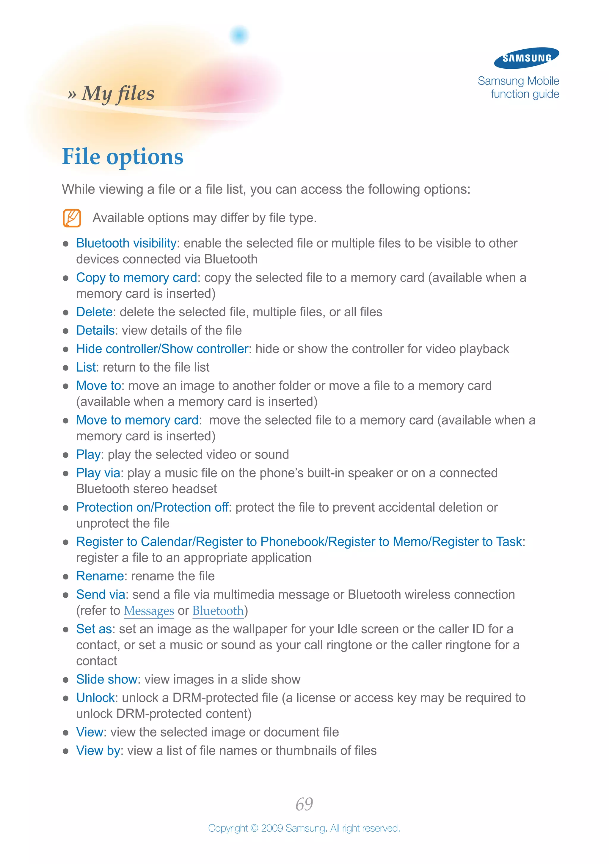 69
Copyright © 2009 Samsung. All right reserved.
Samsung Mobile
function guide» My files
File options
While viewing a file or a file list, you can access the following options:
Available options may differ by file type.NN
Bluetooth visibility●● : enable the selected file or multiple files to be visible to other
devices connected via Bluetooth
Copy to memory card●● : copy the selected file to a memory card (available when a
memory card is inserted)
Delete●● : delete the selected file, multiple files, or all files
Details●● : view details of the file
Hide controller/Show controller●● : hide or show the controller for video playback
List●● : return to the file list
Move to●● : move an image to another folder or move a file to a memory card
(available when a memory card is inserted)
Move to memory card●● : move the selected file to a memory card (available when a
memory card is inserted)
Play●● : play the selected video or sound
Play via●● : play a music file on the phone’s built-in speaker or on a connected
Bluetooth stereo headset
Protection on/Protection off●● : protect the file to prevent accidental deletion or
unprotect the file
Register to Calendar/Register to Phonebook/Register to Memo/Register to Task●● :
register a file to an appropriate application
Rename●● : rename the file
Send via●● : send a file via multimedia message or Bluetooth wireless connection
(refer to Messages or Bluetooth)
Set as●● : set an image as the wallpaper for your Idle screen or the caller ID for a
contact, or set a music or sound as your call ringtone or the caller ringtone for a
contact
Slide show●● : view images in a slide show
Unlock●● : unlock a DRM-protected file (a license or access key may be required to
unlock DRM-protected content)
View●● : view the selected image or document file
View by●● : view a list of file names or thumbnails of files
 