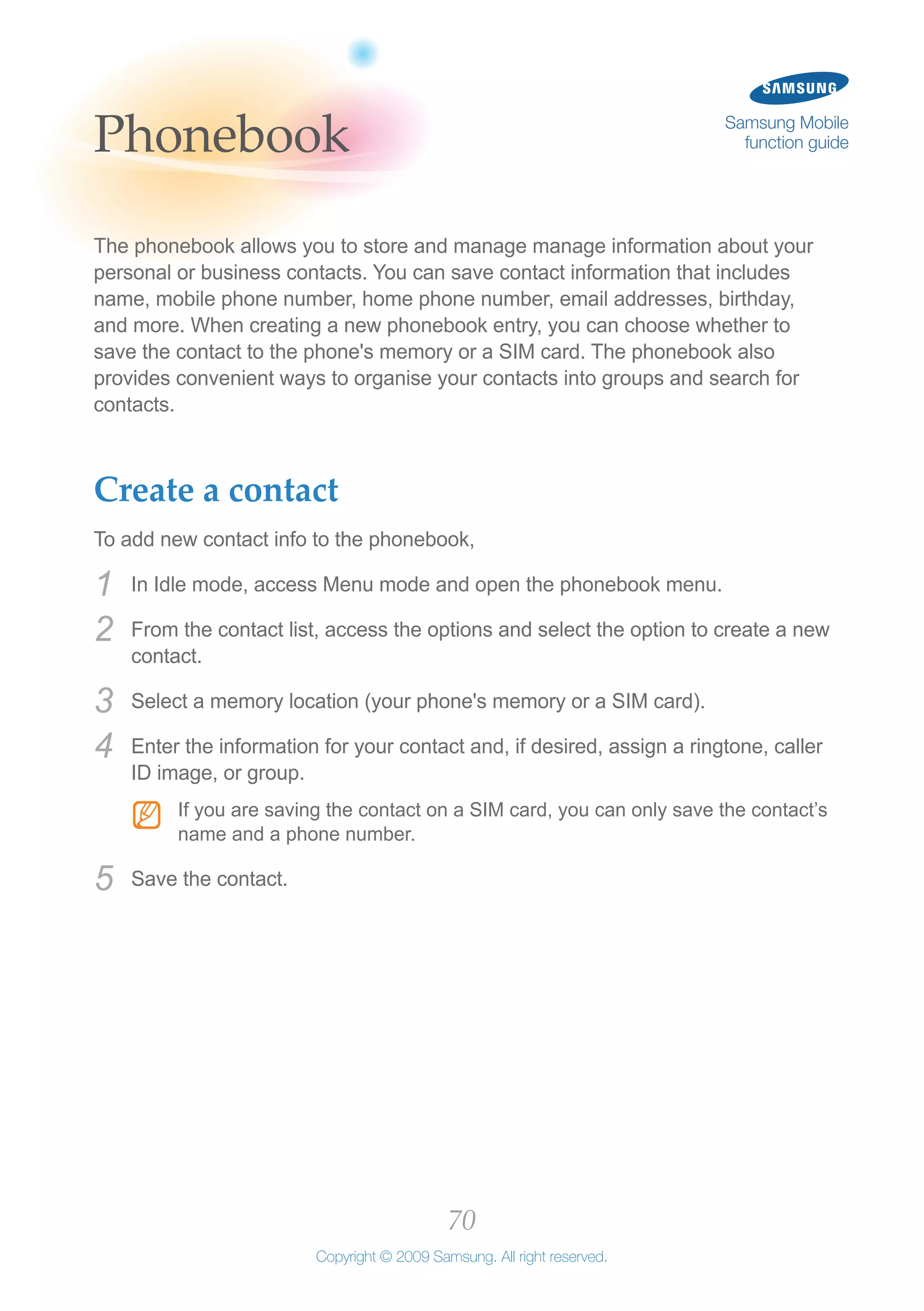 70
Copyright © 2009 Samsung. All right reserved.
Samsung Mobile
function guidePhonebook
The phonebook allows you to store and manage manage information about your
personal or business contacts. You can save contact information that includes
name, mobile phone number, home phone number, email addresses, birthday,
and more. When creating a new phonebook entry, you can choose whether to
save the contact to the phone's memory or a SIM card. The phonebook also
provides convenient ways to organise your contacts into groups and search for
contacts.
Create a contact
To add new contact info to the phonebook,
In Idle mode, access Menu mode and open the phonebook menu.1	
From the contact list, access the options and select the option to create a new2	
contact.
Select a memory location (your phone's memory or a SIM card).3	
Enter the information for your contact and, if desired, assign a ringtone, caller4	
ID image, or group.
If you are saving the contact on a SIM card, you can only save the contact’sNN
name and a phone number.
Save the contact.5	
 