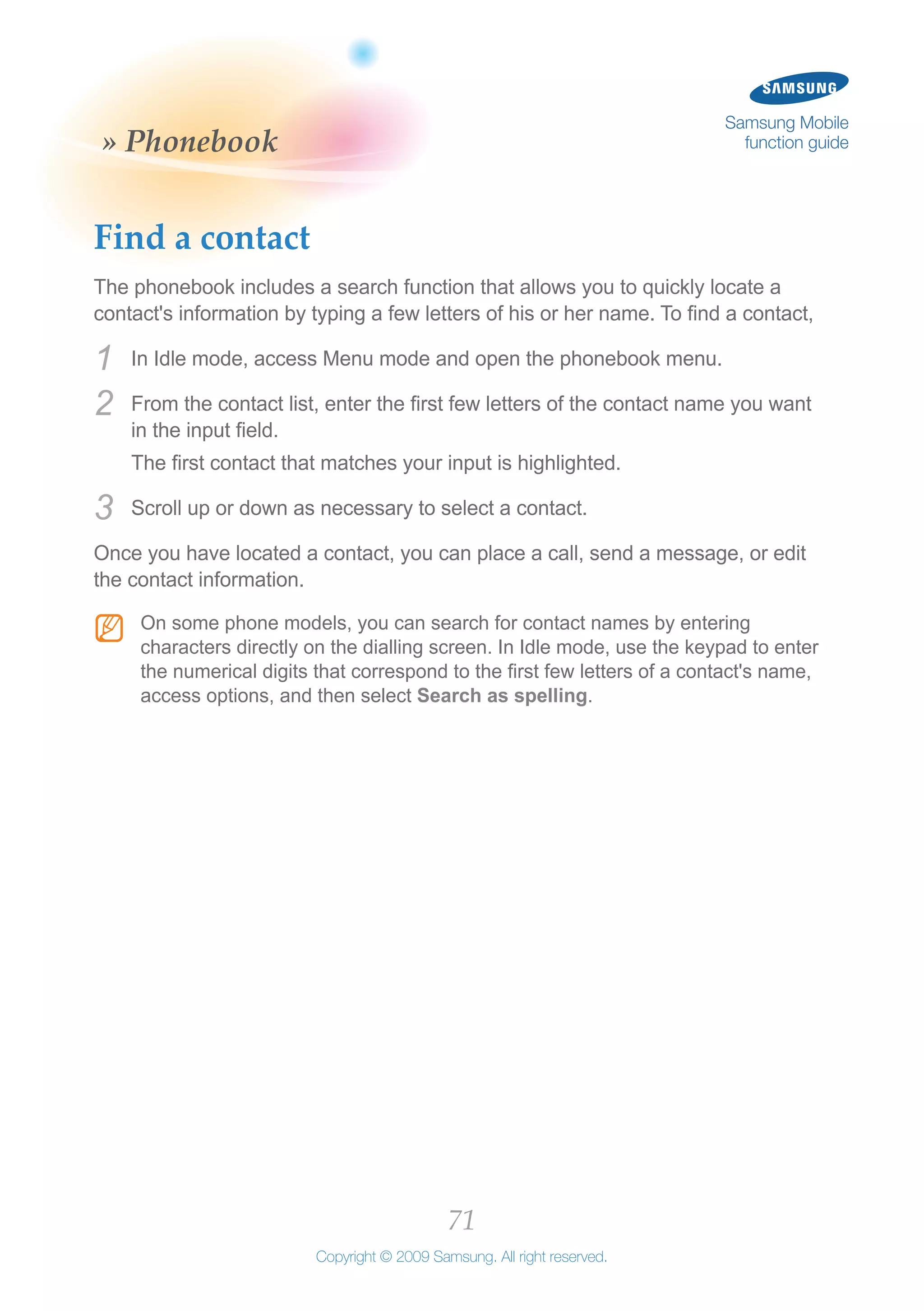 71
Copyright © 2009 Samsung. All right reserved.
Samsung Mobile
function guide» Phonebook
Find a contact
The phonebook includes a search function that allows you to quickly locate a
contact's information by typing a few letters of his or her name. To find a contact,
In Idle mode, access Menu mode and open the phonebook menu.1	
From the contact list, enter the first few letters of the contact name you want2	
in the input field.
The first contact that matches your input is highlighted.
Scroll up or down as necessary to select a contact.3	
Once you have located a contact, you can place a call, send a message, or edit
the contact information.
On some phone models, you can search for contact names by enteringNN
characters directly on the dialling screen. In Idle mode, use the keypad to enter
the numerical digits that correspond to the first few letters of a contact's name,
access options, and then select Search as spelling.
 