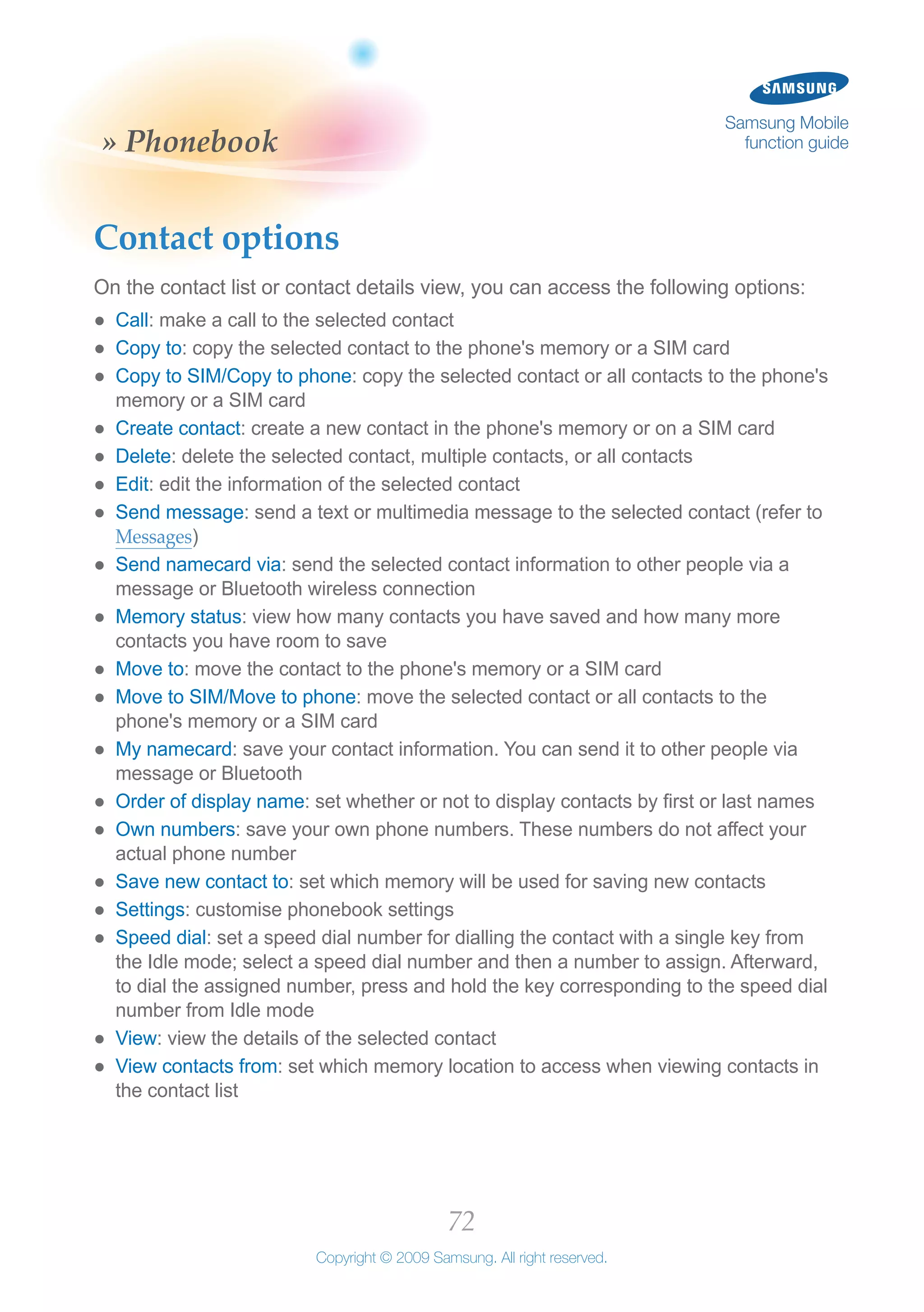 72
Copyright © 2009 Samsung. All right reserved.
Samsung Mobile
function guide» Phonebook
Contact options
On the contact list or contact details view, you can access the following options:
Call●● : make a call to the selected contact
Copy to●● : copy the selected contact to the phone's memory or a SIM card
Copy to SIM/Copy to phone●● : copy the selected contact or all contacts to the phone's
memory or a SIM card
Create contact●● : create a new contact in the phone's memory or on a SIM card
Delete●● : delete the selected contact, multiple contacts, or all contacts
Edit●● : edit the information of the selected contact
Send message●● : send a text or multimedia message to the selected contact (refer to
Messages)
Send namecard via●● : send the selected contact information to other people via a
message or Bluetooth wireless connection
Memory status●● : view how many contacts you have saved and how many more
contacts you have room to save
Move to●● : move the contact to the phone's memory or a SIM card
Move to SIM/Move to phone●● : move the selected contact or all contacts to the
phone's memory or a SIM card
My namecard●● : save your contact information. You can send it to other people via
message or Bluetooth
Order of display name●● : set whether or not to display contacts by first or last names
Own numbers●● : save your own phone numbers. These numbers do not affect your
actual phone number
Save new contact to●● : set which memory will be used for saving new contacts
Settings●● : customise phonebook settings
Speed dial●● : set a speed dial number for dialling the contact with a single key from
the Idle mode; select a speed dial number and then a number to assign. Afterward,
to dial the assigned number, press and hold the key corresponding to the speed dial
number from Idle mode
View●● : view the details of the selected contact
View contacts from●● : set which memory location to access when viewing contacts in
the contact list
 