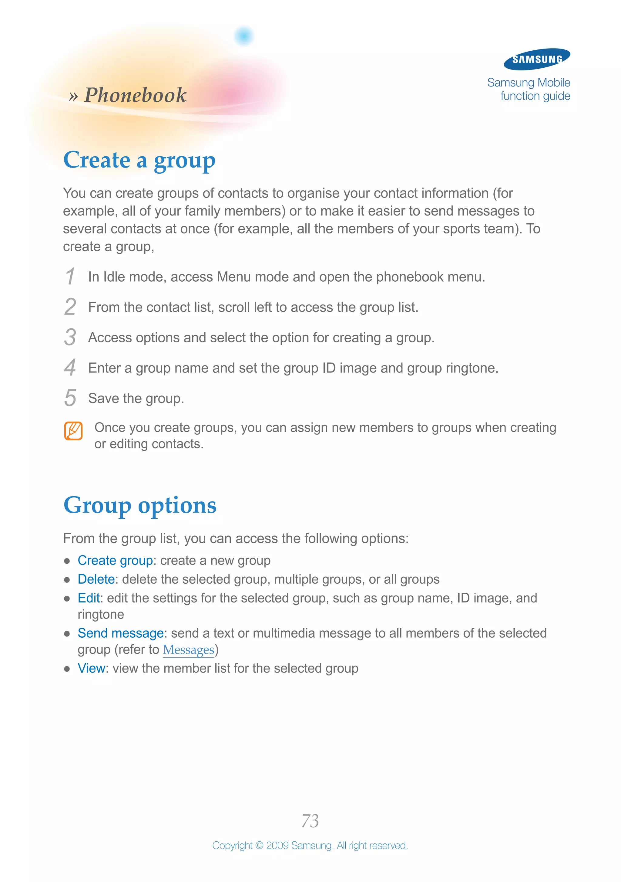 73
Copyright © 2009 Samsung. All right reserved.
Samsung Mobile
function guide» Phonebook
Create a group
You can create groups of contacts to organise your contact information (for
example, all of your family members) or to make it easier to send messages to
several contacts at once (for example, all the members of your sports team). To
create a group,
In Idle mode, access Menu mode and open the phonebook menu.1	
From the contact list, scroll left to access the group list.2	
Access options and select the option for creating a group.3	
Enter a group name and set the group ID image and group ringtone.4	
Save the group.5	
Once you create groups, you can assign new members to groups when creatingNN
or editing contacts.
Group options
From the group list, you can access the following options:
Create group●● : create a new group
Delete●● : delete the selected group, multiple groups, or all groups
Edit●● : edit the settings for the selected group, such as group name, ID image, and
ringtone
Send message●● : send a text or multimedia message to all members of the selected
group (refer to Messages)
View●● : view the member list for the selected group
 