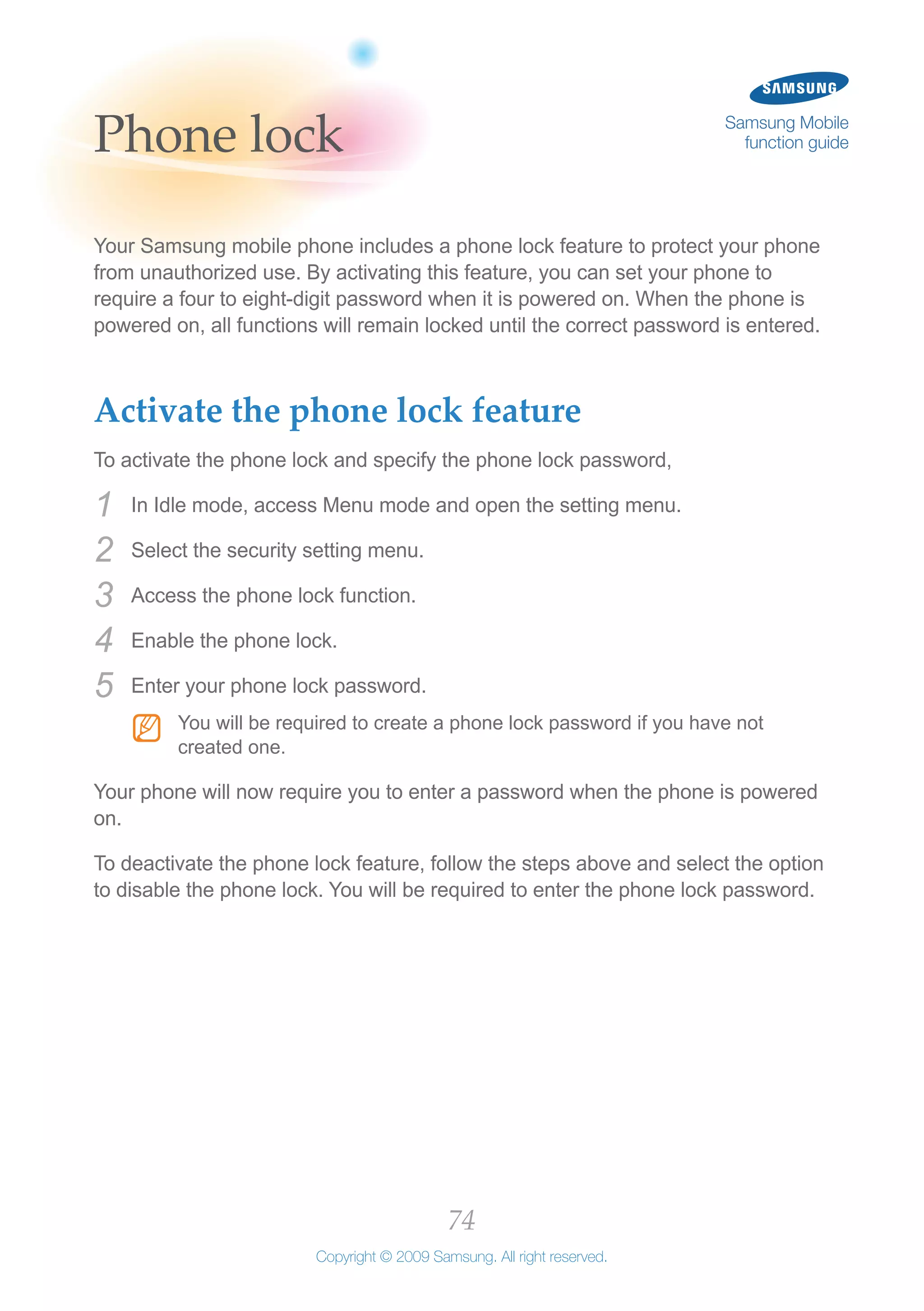 74
Copyright © 2009 Samsung. All right reserved.
Samsung Mobile
function guidePhone lock
Your Samsung mobile phone includes a phone lock feature to protect your phone
from unauthorized use. By activating this feature, you can set your phone to
require a four to eight-digit password when it is powered on. When the phone is
powered on, all functions will remain locked until the correct password is entered.
Activate the phone lock feature
To activate the phone lock and specify the phone lock password,
In Idle mode, access Menu mode and open the setting menu.1	
Select the security setting menu.2	
Access the phone lock function.3	
Enable the phone lock.4	
Enter your phone lock password.5	
You will be required to create a phone lock password if you have notNN
created one.
Your phone will now require you to enter a password when the phone is powered
on.
To deactivate the phone lock feature, follow the steps above and select the option
to disable the phone lock. You will be required to enter the phone lock password.
 