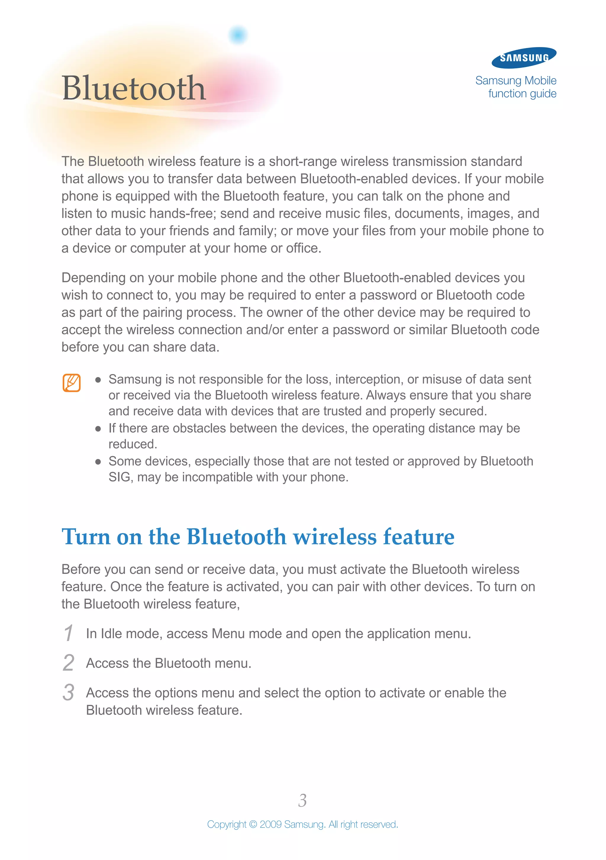 3
Copyright © 2009 Samsung. All right reserved.
Samsung Mobile
function guideBluetooth
The Bluetooth wireless feature is a short-range wireless transmission standard
that allows you to transfer data between Bluetooth-enabled devices. If your mobile
phone is equipped with the Bluetooth feature, you can talk on the phone and
listen to music hands-free; send and receive music files, documents, images, and
other data to your friends and family; or move your files from your mobile phone to
a device or computer at your home or office.
Depending on your mobile phone and the other Bluetooth-enabled devices you
wish to connect to, you may be required to enter a password or Bluetooth code
as part of the pairing process. The owner of the other device may be required to
accept the wireless connection and/or enter a password or similar Bluetooth code
before you can share data.
N Samsung is not responsible for the loss, interception, or misuse of data sent●●
or received via the Bluetooth wireless feature. Always ensure that you share
and receive data with devices that are trusted and properly secured.
If there are obstacles between the devices, the operating distance may be●●
reduced.
Some devices, especially those that are not tested or approved by Bluetooth●●
SIG, may be incompatible with your phone.
Turn on the Bluetooth wireless feature
Before you can send or receive data, you must activate the Bluetooth wireless
feature. Once the feature is activated, you can pair with other devices. To turn on
the Bluetooth wireless feature,
In Idle mode, access Menu mode and open the application menu.1	
Access the Bluetooth menu.2	
Access the options menu and select the option to activate or enable the3	
Bluetooth wireless feature.
 