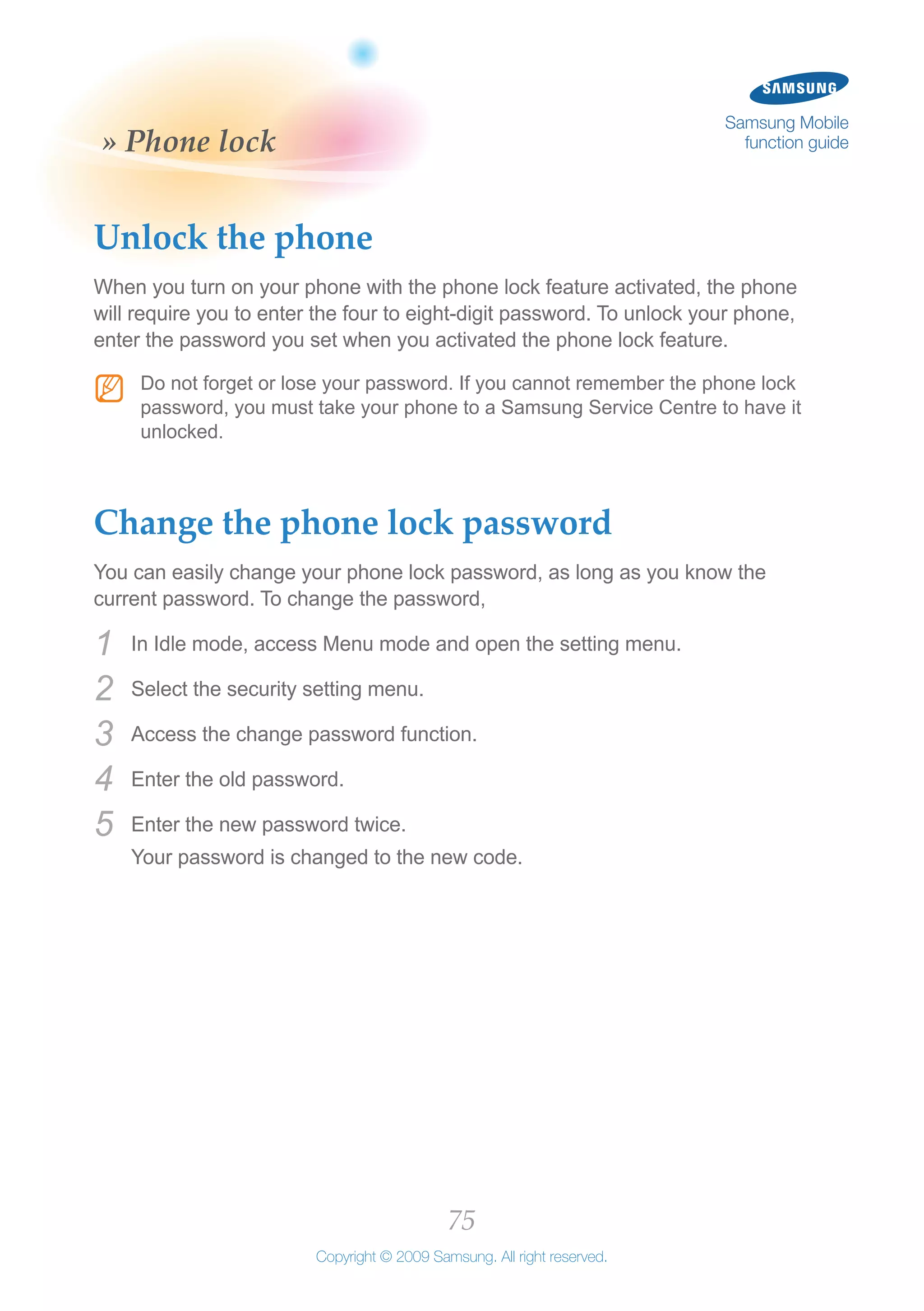 75
Copyright © 2009 Samsung. All right reserved.
Samsung Mobile
function guide» Phone lock
Unlock the phone
When you turn on your phone with the phone lock feature activated, the phone
will require you to enter the four to eight-digit password. To unlock your phone,
enter the password you set when you activated the phone lock feature.
Do not forget or lose your password. If you cannot remember the phone lockNN
password, you must take your phone to a Samsung Service Centre to have it
unlocked.
Change the phone lock password
You can easily change your phone lock password, as long as you know the
current password. To change the password,
In Idle mode, access Menu mode and open the setting menu.1	
Select the security setting menu.2	
Access the change password function.3	
Enter the old password.4	
Enter the new password twice.5	
Your password is changed to the new code.
 