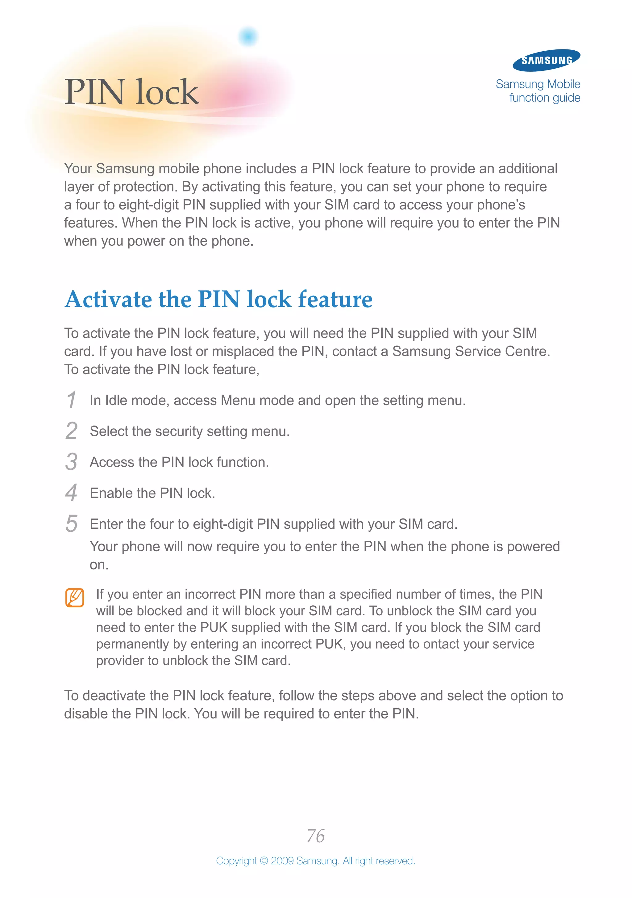 76
Copyright © 2009 Samsung. All right reserved.
Samsung Mobile
function guidePIN lock
Your Samsung mobile phone includes a PIN lock feature to provide an additional
layer of protection. By activating this feature, you can set your phone to require
a four to eight-digit PIN supplied with your SIM card to access your phone’s
features. When the PIN lock is active, you phone will require you to enter the PIN
when you power on the phone.
Activate the PIN lock feature
To activate the PIN lock feature, you will need the PIN supplied with your SIM
card. If you have lost or misplaced the PIN, contact a Samsung Service Centre.
To activate the PIN lock feature,
In Idle mode, access Menu mode and open the setting menu.1	
Select the security setting menu.2	
Access the PIN lock function.3	
Enable the PIN lock.4	
Enter the four to eight-digit PIN supplied with your SIM card.5	
Your phone will now require you to enter the PIN when the phone is powered
on.
If you enter an incorrect PIN more than a specified number of times, the PINNN
will be blocked and it will block your SIM card. To unblock the SIM card you
need to enter the PUK supplied with the SIM card. If you block the SIM card
permanently by entering an incorrect PUK, you need to ontact your service
provider to unblock the SIM card.
To deactivate the PIN lock feature, follow the steps above and select the option to
disable the PIN lock. You will be required to enter the PIN.
 