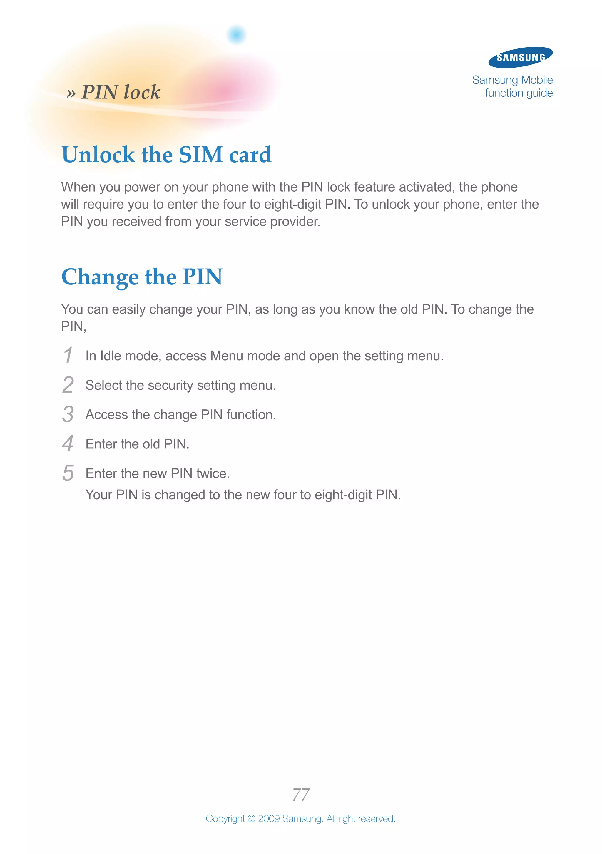 77
Copyright © 2009 Samsung. All right reserved.
Samsung Mobile
function guide» PIN lock
Unlock the SIM card
When you power on your phone with the PIN lock feature activated, the phone
will require you to enter the four to eight-digit PIN. To unlock your phone, enter the
PIN you received from your service provider.
Change the PIN
You can easily change your PIN, as long as you know the old PIN. To change the
PIN,
In Idle mode, access Menu mode and open the setting menu.1	
Select the security setting menu.2	
Access the change PIN function.3	
Enter the old PIN.4	
Enter the new PIN twice.5	
Your PIN is changed to the new four to eight-digit PIN.
 