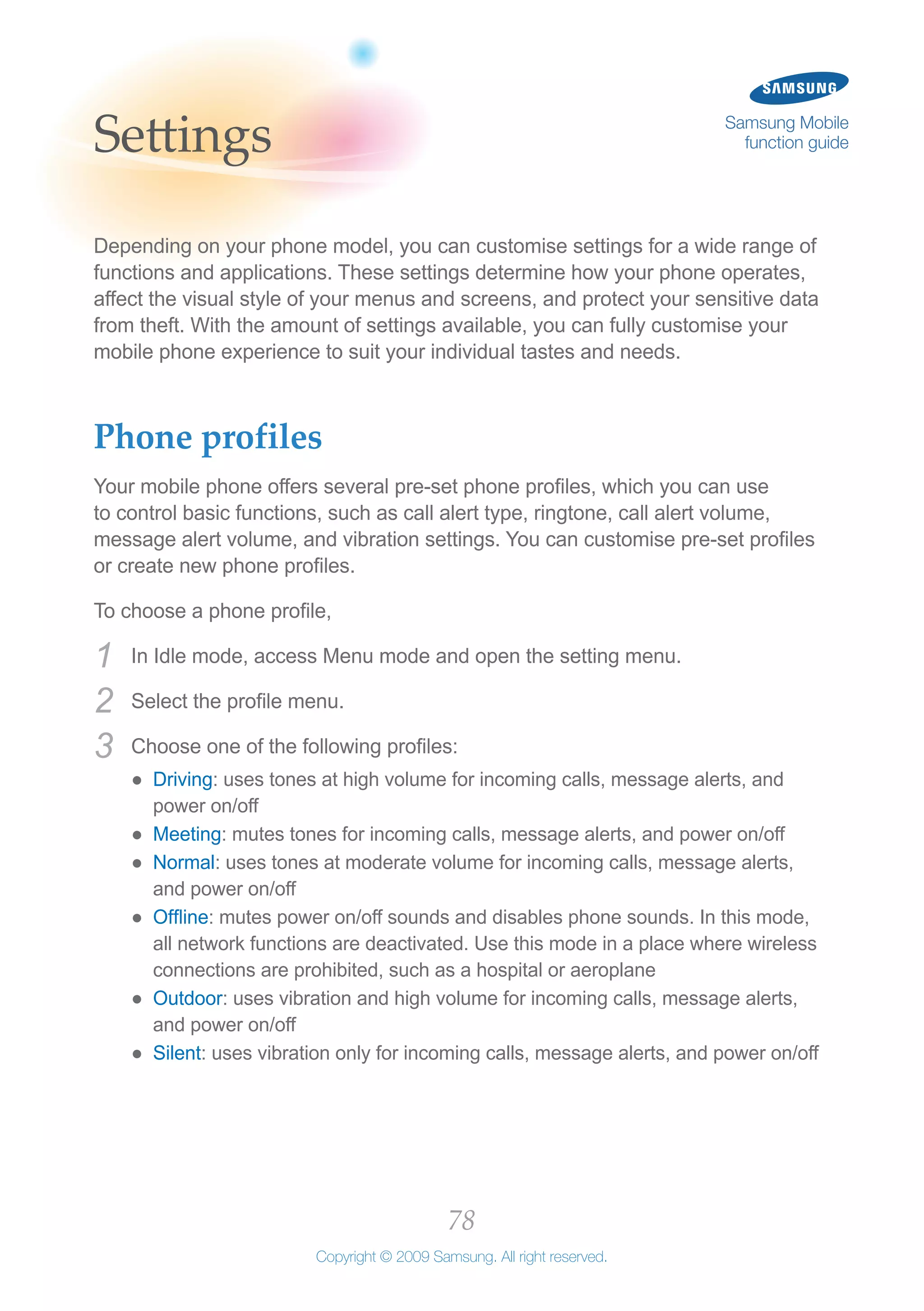78
Copyright © 2009 Samsung. All right reserved.
Samsung Mobile
function guideSettings
Depending on your phone model, you can customise settings for a wide range of
functions and applications. These settings determine how your phone operates,
affect the visual style of your menus and screens, and protect your sensitive data
from theft. With the amount of settings available, you can fully customise your
mobile phone experience to suit your individual tastes and needs.
Phone profiles
Your mobile phone offers several pre-set phone profiles, which you can use
to control basic functions, such as call alert type, ringtone, call alert volume,
message alert volume, and vibration settings. You can customise pre-set profiles
or create new phone profiles.
To choose a phone profile,
In Idle mode, access Menu mode and open the setting menu.1	
Select the profile menu.2	
Choose one of the following profiles:3	
Driving●● : uses tones at high volume for incoming calls, message alerts, and
power on/off
Meeting●● : mutes tones for incoming calls, message alerts, and power on/off
Normal●● : uses tones at moderate volume for incoming calls, message alerts,
and power on/off
Offline●● : mutes power on/off sounds and disables phone sounds. In this mode,
all network functions are deactivated. Use this mode in a place where wireless
connections are prohibited, such as a hospital or aeroplane
Outdoor●● : uses vibration and high volume for incoming calls, message alerts,
and power on/off
Silent●● : uses vibration only for incoming calls, message alerts, and power on/off
 