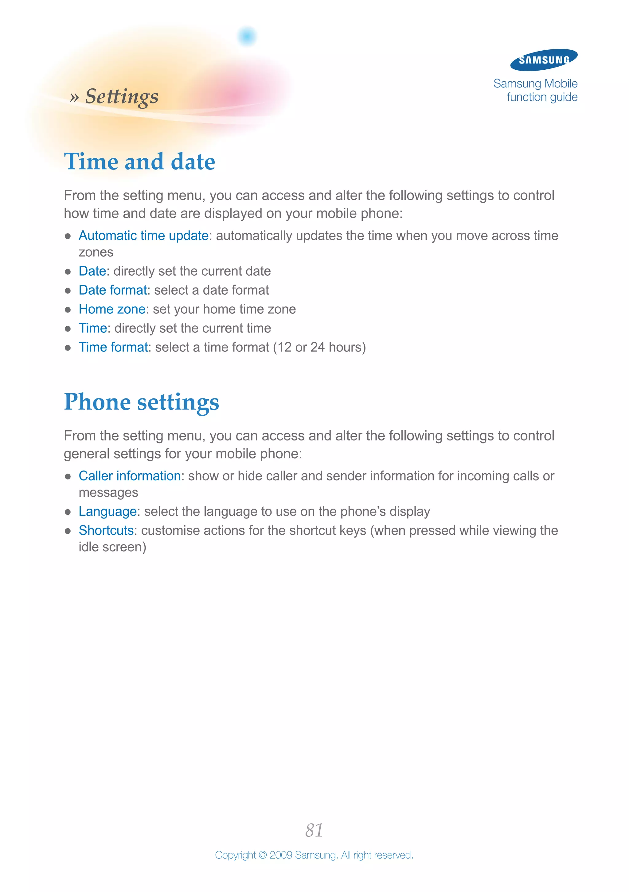 81
Copyright © 2009 Samsung. All right reserved.
Samsung Mobile
function guide» Settings
Time and date
From the setting menu, you can access and alter the following settings to control
how time and date are displayed on your mobile phone:
Automatic time update●● : automatically updates the time when you move across time
zones
Date●● : directly set the current date
Date format●● : select a date format
Home zone●● : set your home time zone
Time●● : directly set the current time
Time format●● : select a time format (12 or 24 hours)
Phone settings
From the setting menu, you can access and alter the following settings to control
general settings for your mobile phone:
Caller information●● : show or hide caller and sender information for incoming calls or
messages
Language●● : select the language to use on the phone’s display
Shortcuts●● : customise actions for the shortcut keys (when pressed while viewing the
idle screen)
 