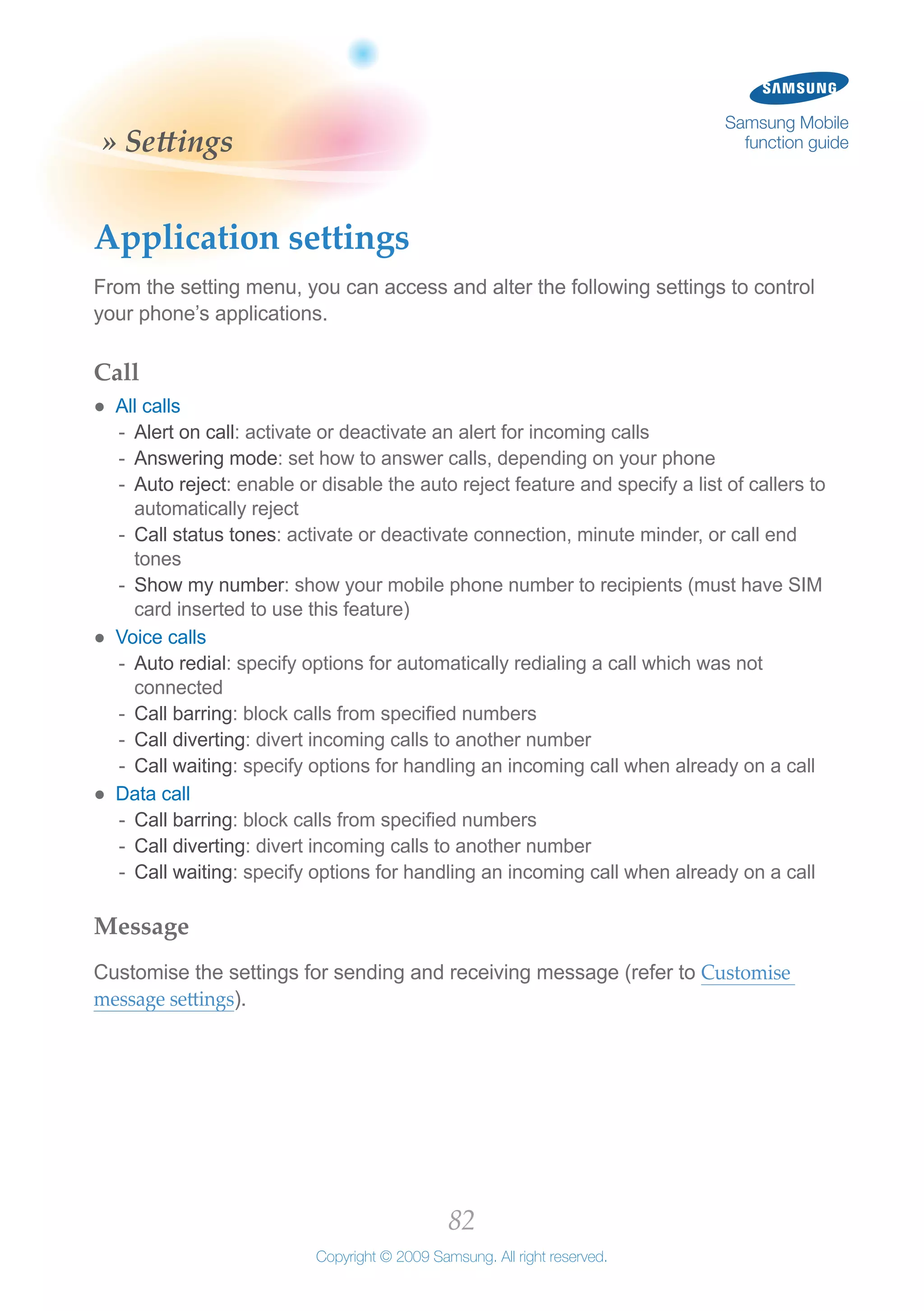 82
Copyright © 2009 Samsung. All right reserved.
Samsung Mobile
function guide» Settings
Application settings
From the setting menu, you can access and alter the following settings to control
your phone’s applications.
Call
All calls●●
Alert on call-- : activate or deactivate an alert for incoming calls
Answering mode-- : set how to answer calls, depending on your phone
Auto reject-- : enable or disable the auto reject feature and specify a list of callers to
automatically reject
Call status tones-- : activate or deactivate connection, minute minder, or call end
tones
Show my number-- : show your mobile phone number to recipients (must have SIM
card inserted to use this feature)
Voice calls●●
Auto redial-- : specify options for automatically redialing a call which was not
connected
Call barring-- : block calls from specified numbers
Call diverting-- : divert incoming calls to another number
Call waiting-- : specify options for handling an incoming call when already on a call
Data call●●
Call barring-- : block calls from specified numbers
Call diverting-- : divert incoming calls to another number
Call waiting-- : specify options for handling an incoming call when already on a call
Message
Customise the settings for sending and receiving message (refer to Customise
message settings).
 