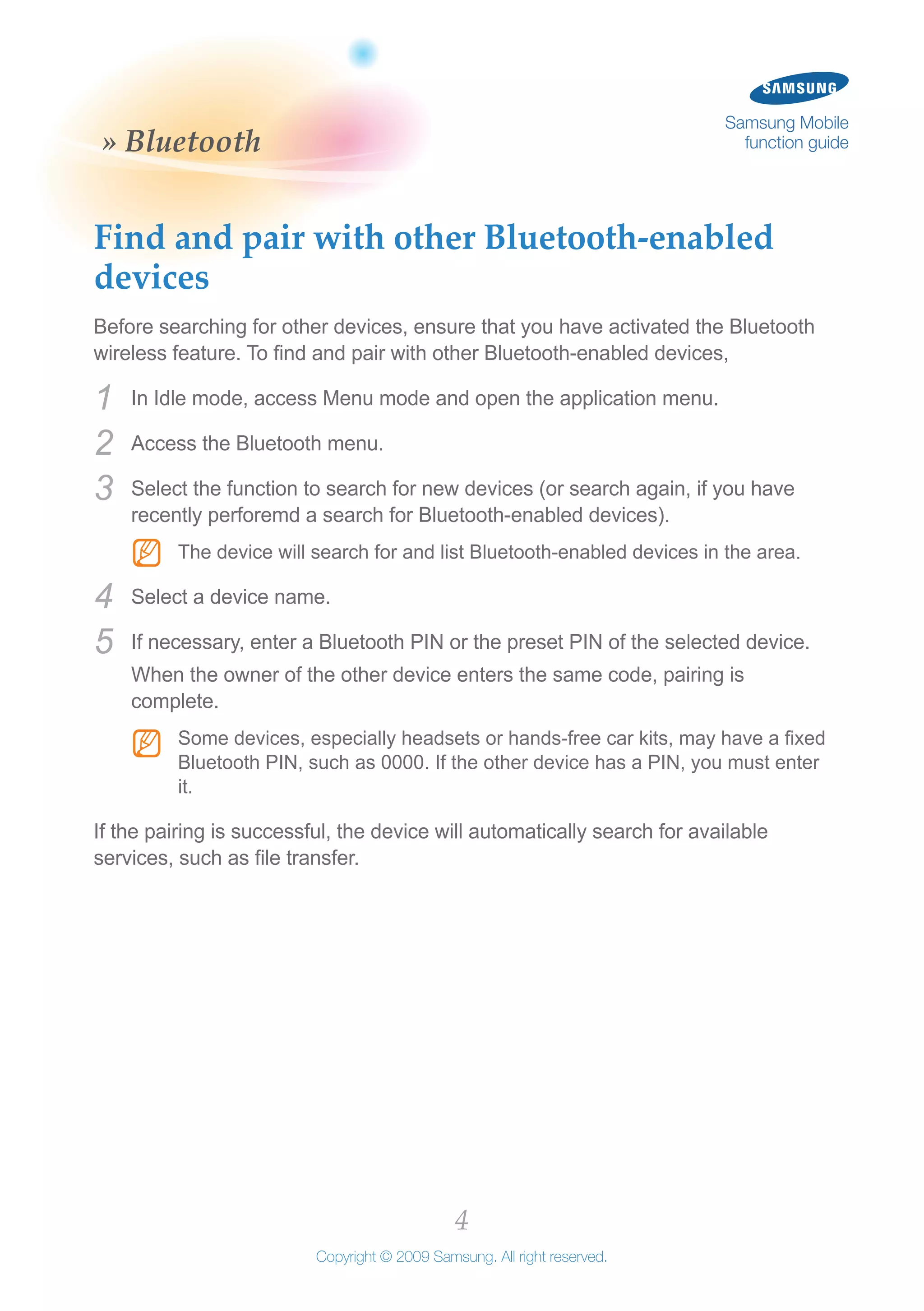 4
Copyright © 2009 Samsung. All right reserved.
Samsung Mobile
function guide» Bluetooth
Find and pair with other Bluetooth-enabled
devices
Before searching for other devices, ensure that you have activated the Bluetooth
wireless feature. To find and pair with other Bluetooth-enabled devices,
In Idle mode, access Menu mode and open the application menu.1	
Access the Bluetooth menu.2	
Select the function to search for new devices (or search again, if you have3	
recently perforemd a search for Bluetooth-enabled devices).
The device will search for and list Bluetooth-enabled devices in the area.NN
Select a device name.4	
If necessary, enter a Bluetooth PIN or the preset PIN of the selected device.5	
When the owner of the other device enters the same code, pairing is
complete.
Some devices, especially headsets or hands-free car kits, may have a fixedNN
Bluetooth PIN, such as 0000. If the other device has a PIN, you must enter
it.
If the pairing is successful, the device will automatically search for available
services, such as file transfer.
 
