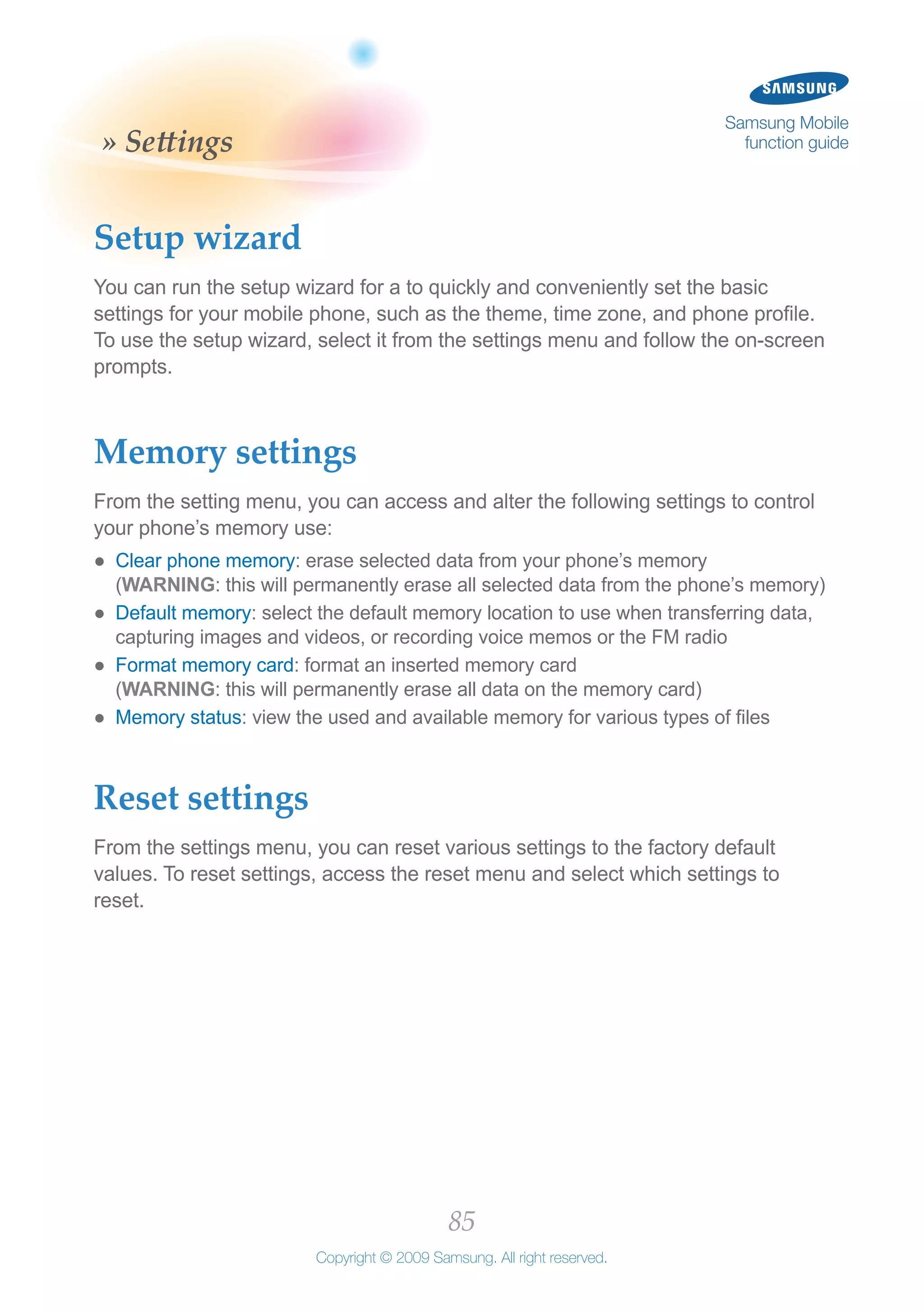 85
Copyright © 2009 Samsung. All right reserved.
Samsung Mobile
function guide» Settings
Setup wizard
You can run the setup wizard for a to quickly and conveniently set the basic
settings for your mobile phone, such as the theme, time zone, and phone profile.
To use the setup wizard, select it from the settings menu and follow the on-screen
prompts.
Memory settings
From the setting menu, you can access and alter the following settings to control
your phone’s memory use:
Clear phone memory●● : erase selected data from your phone’s memory
(WARNING: this will permanently erase all selected data from the phone’s memory)
Default memory●● : select the default memory location to use when transferring data,
capturing images and videos, or recording voice memos or the FM radio
Format memory card●● : format an inserted memory card
(WARNING: this will permanently erase all data on the memory card)
Memory status●● : view the used and available memory for various types of files
Reset settings
From the settings menu, you can reset various settings to the factory default
values. To reset settings, access the reset menu and select which settings to
reset.
 