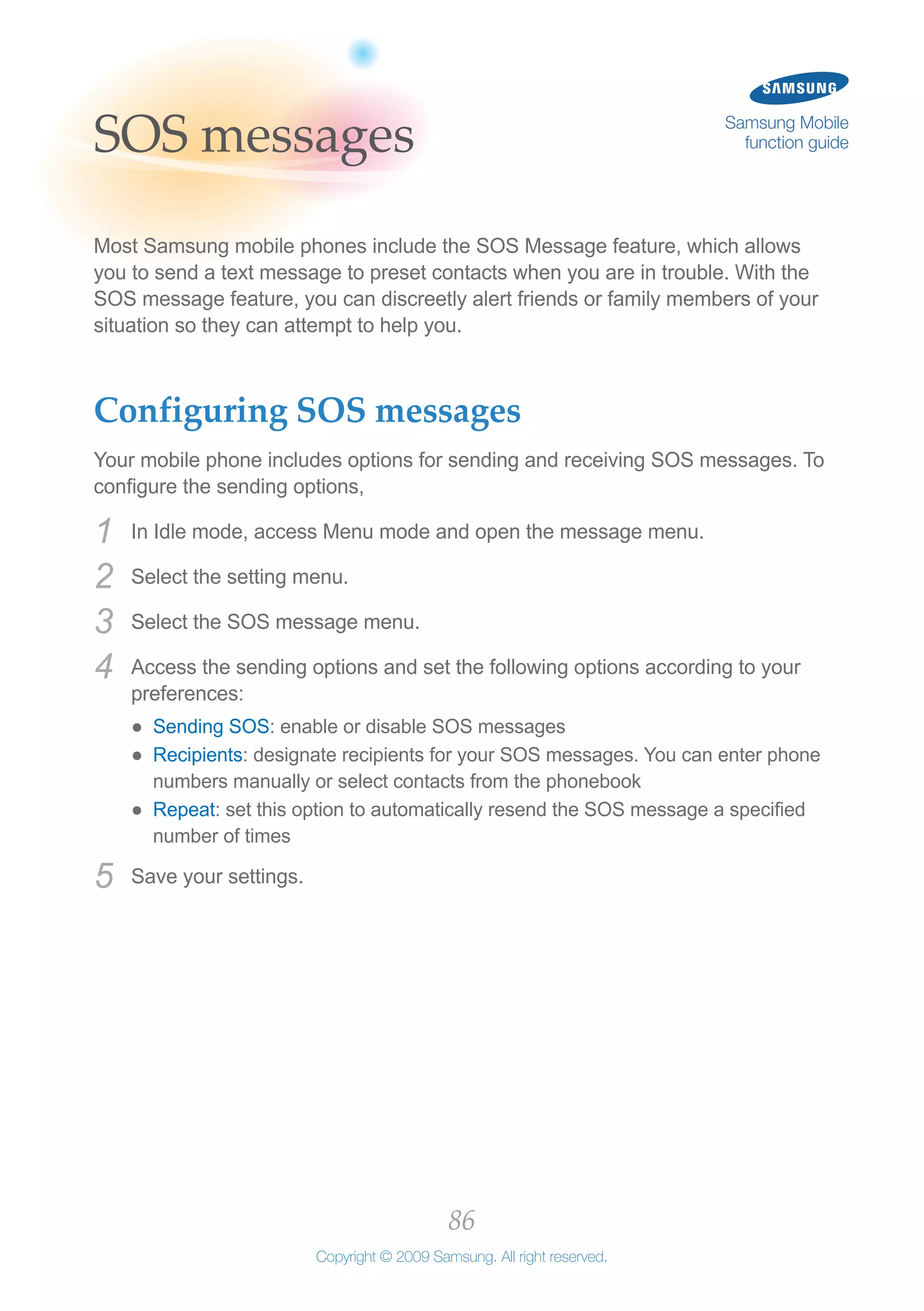 86
Copyright © 2009 Samsung. All right reserved.
Samsung Mobile
function guideSOS messages
Most Samsung mobile phones include the SOS Message feature, which allows
you to send a text message to preset contacts when you are in trouble. With the
SOS message feature, you can discreetly alert friends or family members of your
situation so they can attempt to help you.
Configuring SOS messages
Your mobile phone includes options for sending and receiving SOS messages. To
configure the sending options,
In Idle mode, access Menu mode and open the message menu.1	
Select the setting menu.2	
Select the SOS message menu.3	
Access the sending options and set the following options according to your4	
preferences:
Sending SOS●● : enable or disable SOS messages
Recipients●● : designate recipients for your SOS messages. You can enter phone
numbers manually or select contacts from the phonebook
Repeat●● : set this option to automatically resend the SOS message a specified
number of times
Save your settings.5	
 