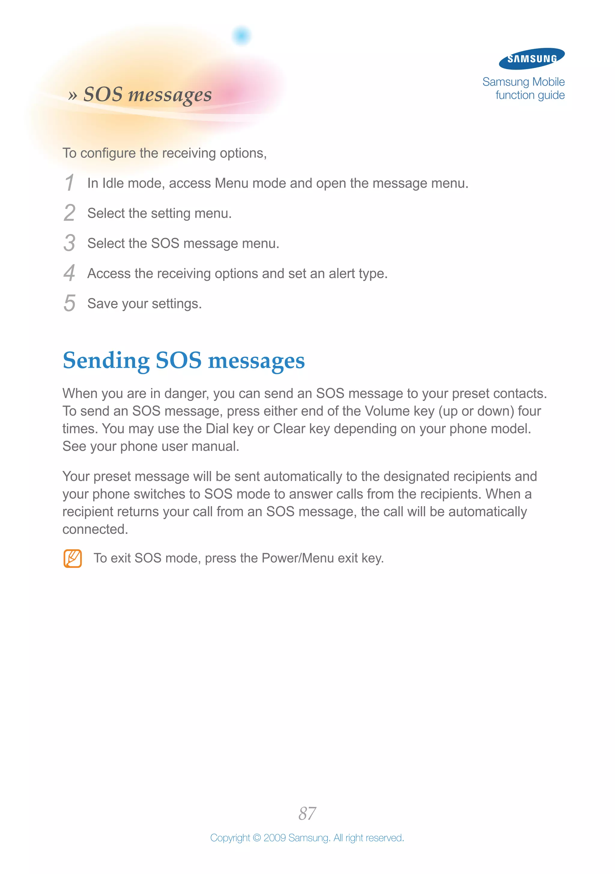 87
Copyright © 2009 Samsung. All right reserved.
Samsung Mobile
function guide» SOS messages
To configure the receiving options,
In Idle mode, access Menu mode and open the message menu.1	
Select the setting menu.2	
Select the SOS message menu.3	
Access the receiving options and set an alert type.4	
Save your settings.5	
Sending SOS messages
When you are in danger, you can send an SOS message to your preset contacts.
To send an SOS message, press either end of the Volume key (up or down) four
times. You may use the Dial key or Clear key depending on your phone model.
See your phone user manual.
Your preset message will be sent automatically to the designated recipients and
your phone switches to SOS mode to answer calls from the recipients. When a
recipient returns your call from an SOS message, the call will be automatically
connected.
To exit SOS mode, press the Power/Menu exit key.NN
 