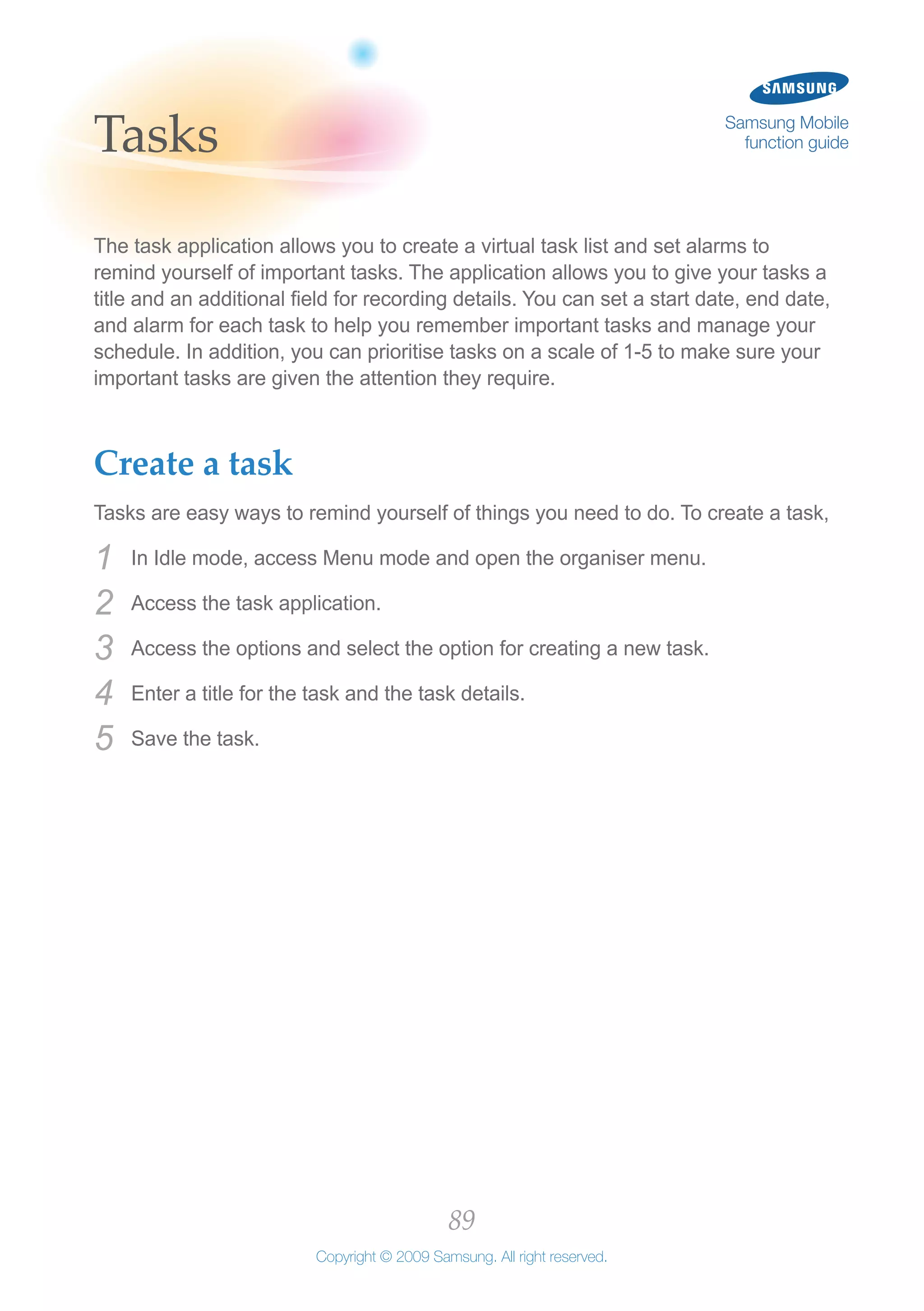 89
Copyright © 2009 Samsung. All right reserved.
Samsung Mobile
function guideTasks
The task application allows you to create a virtual task list and set alarms to
remind yourself of important tasks. The application allows you to give your tasks a
title and an additional field for recording details. You can set a start date, end date,
and alarm for each task to help you remember important tasks and manage your
schedule. In addition, you can prioritise tasks on a scale of 1-5 to make sure your
important tasks are given the attention they require.
Create a task
Tasks are easy ways to remind yourself of things you need to do. To create a task,
In Idle mode, access Menu mode and open the organiser menu.1	
Access the task application.2	
Access the options and select the option for creating a new task.3	
Enter a title for the task and the task details.4	
Save the task.5	
 