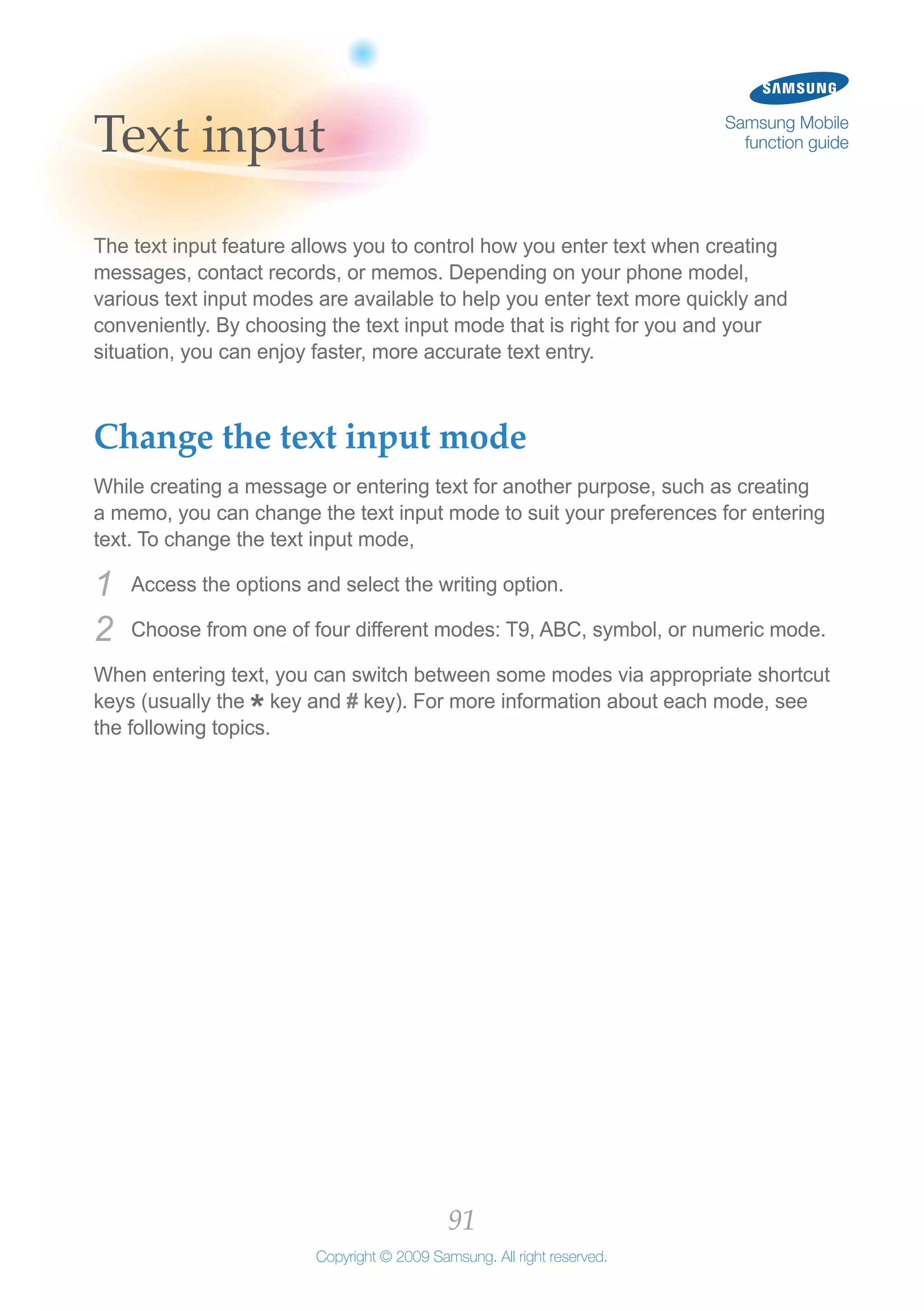 91
Copyright © 2009 Samsung. All right reserved.
Samsung Mobile
function guideText input
The text input feature allows you to control how you enter text when creating
messages, contact records, or memos. Depending on your phone model,
various text input modes are available to help you enter text more quickly and
conveniently. By choosing the text input mode that is right for you and your
situation, you can enjoy faster, more accurate text entry.
Change the text input mode
While creating a message or entering text for another purpose, such as creating
a memo, you can change the text input mode to suit your preferences for entering
text. To change the text input mode,
Access the options and select the writing option.1	
Choose from one of four different modes: T9, ABC, symbol, or numeric mode.2	
When entering text, you can switch between some modes via appropriate shortcut
keys (usually the
*key and # key). For more information about each mode, see
the following topics.
 