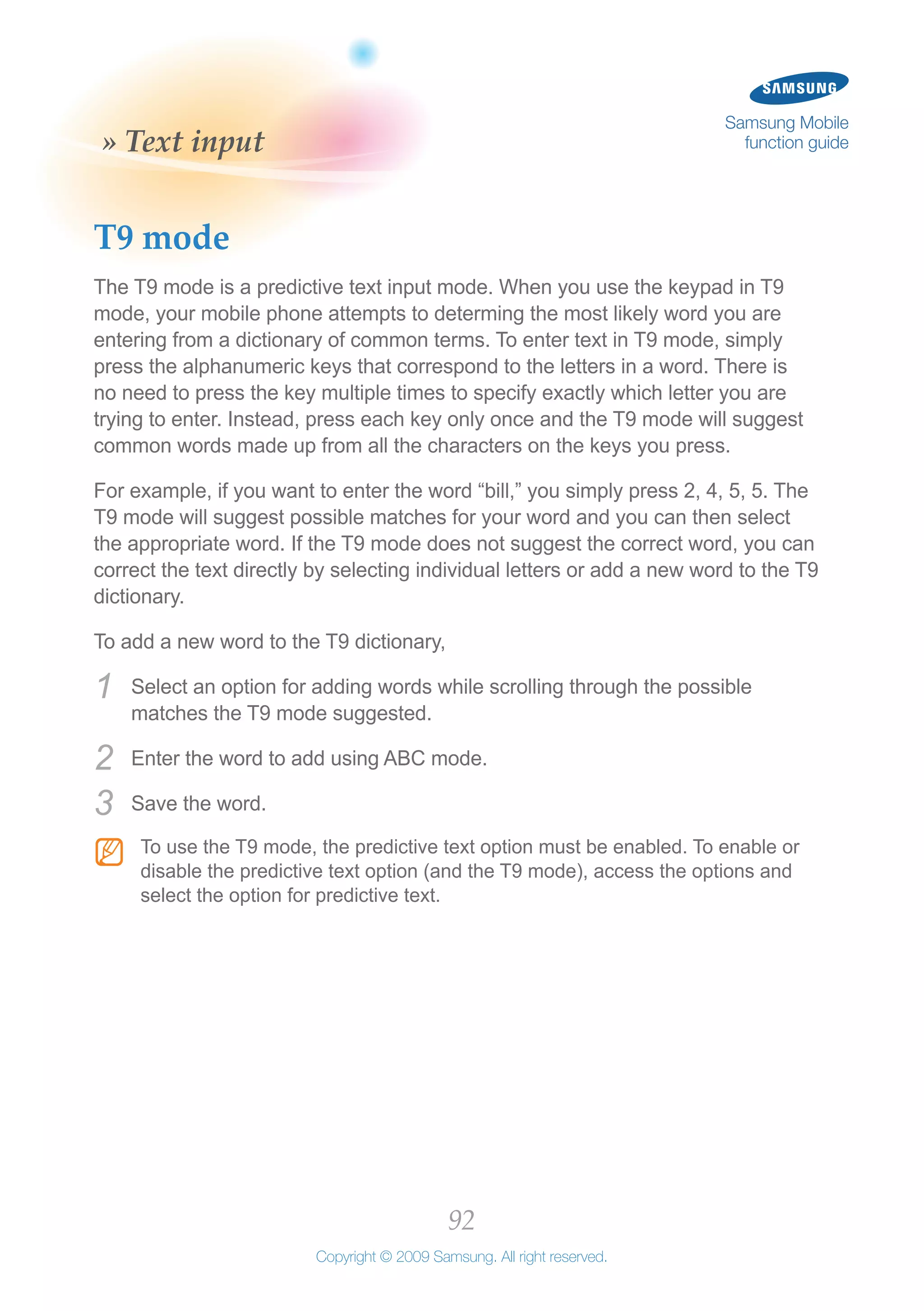 92
Copyright © 2009 Samsung. All right reserved.
Samsung Mobile
function guide» Text input
T9 mode
The T9 mode is a predictive text input mode. When you use the keypad in T9
mode, your mobile phone attempts to determing the most likely word you are
entering from a dictionary of common terms. To enter text in T9 mode, simply
press the alphanumeric keys that correspond to the letters in a word. There is
no need to press the key multiple times to specify exactly which letter you are
trying to enter. Instead, press each key only once and the T9 mode will suggest
common words made up from all the characters on the keys you press.
For example, if you want to enter the word “bill,” you simply press 2, 4, 5, 5. The
T9 mode will suggest possible matches for your word and you can then select
the appropriate word. If the T9 mode does not suggest the correct word, you can
correct the text directly by selecting individual letters or add a new word to the T9
dictionary.
To add a new word to the T9 dictionary,
Select an option for adding words while scrolling through the possible1	
matches the T9 mode suggested.
Enter the word to add using ABC mode.2	
Save the word.3	
To use the T9 mode, the predictive text option must be enabled. To enable orNN
disable the predictive text option (and the T9 mode), access the options and
select the option for predictive text.
 
