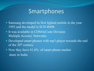 Smartphones
 Samsung developed its first lighted mobile in the year
1993 and the model is SCH-R800
 It was available in CDMA(Code Division
Multiple Access) Networks
 Developed smart phones with mp3 player towards the end
of the 20th century
 Now they have 41.6% of smart phone market
share in India
 