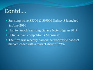 Contd….
 Samsung wave S8500 & SI9000 Galaxy S launched
in June 2010
 Plan to launch Samsung Galaxy Note Edge in 2014
 In India main competitor is Micromax
 The firm was recently named the worldwide handset
market leader with a market share of 29%
 