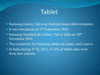 Tablet
 Samsung Galaxy Tab is an Android-based tablet computer
 It was introduced on 2nd September 2010
 Samsung launched the Galaxy Tab in India on 10th
November 2010
 The competitor for Samsung tablet are Apple, and Lenovo
 In India during 3rd Q, 2012, 47.4% of tablet sales were
from new entrants
 
