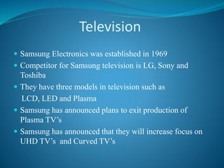 Television
 Samsung Electronics was established in 1969
 Competitor for Samsung television is LG, Sony and
Toshiba
 They have three models in television such as
LCD, LED and Plasma
 Samsung has announced plans to exit production of
Plasma TV’s
 Samsung has announced that they will increase focus on
UHD TV’s and Curved TV’s
 