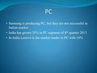 PC
 Samsung is producing PC, but they are not successful in
Indian market
 India has grown 35% in PC segment of 4th quarter 2013
 In India Lenovo is the market leader in PC with 16%
 