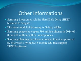 Other Informations
 Samsung Electronics sold its Hard Disk Drive (HDD)
business to Seagate
 The latest model of Samsung is Galaxy Alpha
 Samsung expects to export 580 million phones in 2014 of
these 410 million will be smartphones
 Samsung planning to release a lineup of devices powered
by Microsoft’s Windows 8 mobile OS, that support
TIZEN software
 