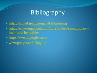Bibliography
 http://en.wikipedia.org/wiki/Samsung
 http://www.engadget.com/2014/09/04/samsung-105-
inch-uhd-bendable/
 https://www.google.co.in
 www.google.com/imghp
 