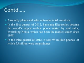 Contd…..
 Assembly plants and sales networks in 61 countries
 In the first quarter of 2012, Samsung Electronics became
the world’s largest mobile phone maker by unit sales,
overtaking Nokia, which had been the market leader since
1998
 In the third quarter of 2012, it sold 98 million phones, of
which 55million were smartphones
 