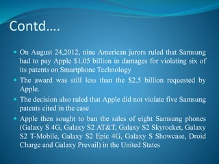 Contd….
 On August 24,2012, nine American jurors ruled that Samsung
had to pay Apple $1.05 billion in damages for violating six of
its patents on Smartphone Technology
 The award was still less than the $2.5 billion requested by
Apple.
 The decision also ruled that Apple did not violate five Samsung
patents cited in the case
 Apple then sought to ban the sales of eight Samsung phones
(Galaxy S 4G, Galaxy S2 AT&T, Galaxy S2 Skyrocket, Galaxy
S2 T-Mobile, Galaxy S2 Epic 4G, Galaxy S Showcase, Droid
Charge and Galaxy Prevail) in the United States
 