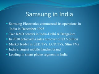 Samsung in India
 Samsung Electronics commenced its operations in
India in December 1995
 Two R&D centers in India-Delhi & Bangalore
 In 2010 achieved a sales turnover of $3.5 billion
 Market leader in LED TVs, LCD TVs, Slim TVs
 India’s largest mobile handset brand
 Leading in smart phone segment in India
 