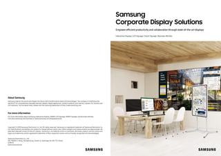 Samsung
Corporate Display Solutions
Interactive Display | LED Signage | Smart Signage | Business Monitor
Empowerefficient productivity and collaboration through state-of-the-art displays
About Samsung
Samsung inspires the world and shapes the future with transformative ideas and technologies. The company is redefining the
worlds of TVs, smartphones, wearable devices, tablets, digital appliances, network systems, and memory, system LSI, foundry and
LED solutions. For the latest news, please visit the Samsung Newsroom at http://news.samsung.com.
Copyright © 2018 Samsung Electronics Co. Ltd. All rights reserved. Samsung is a registered trademark of Samsung Electronics Co.
Ltd. Specifications and designs are subject to change without notice. Non-metric weights and measurements are approximate. All
data were deemed correct at time of creation. Samsung is not liable for errors or omissions. All brand, product, service names and
logos are trademarks and/or registered trademarks of their respective owners and are hereby recognized and acknowledged.
Samsung Electronics Co., Ltd.
416, Maetan 3-dong, Yeongtong-gu, Suwon-si, Gyeonggi-do 443-772, Korea
2018-01
www.samsung.com
Formore information
For more information about Samsung Interactive Display, SMART LED Signage, SMART Signage, and Business Monitor,
visit www.samsung.com/business orwww.samsung.com/displaysolutions
 