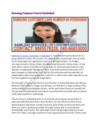 Samsung Customer Care in Hyderabad
SAMSUNG Customer Care Number in Hyderabad is a worldwidebrand eminent for its
buyer electronic items all inclusive. Itis additionally a mainstream mark in India
for its Samsung home appliances scope of washing machines, TV, fridges,
microwaveoven in the purchaser durables advertiseand in online stores. At the
point when comes to benefit for this us make TV, the Samsung Customer Care
Number in Hyderabad Telangana is there to providefood the necessities of TV
item shoppers in Hyderabad. Itis a gift for the corporateand householders of
Hyderabad to Electronicservicenter.in which is a multi-mark repair specialist co-op
for home appliance purchaser tough items.
The strength of Samsung Customer Care Number in Hyderabad items are famous
because of its solidness, image and the best cost offered in a large number of the
online worry for homeappliance items. At the point when comes to benefit, the
servicecentersinhyderabad.comis there to providefood the multi-mark customer
solid repair benefits in Hyderabad.
The purchasers of global brands areconstantly stressed over accessibility of
approved administration focus close-by them. On the off chance that at any
administration objections mustbe reserved, wherethey can discover them and
there are such a significantnumber of united inquiry that a corporateand
householder may inquire. The Samsung TV items do give approved merchants
offer of TV items and approved focus in the separate deal territories. At the point
 