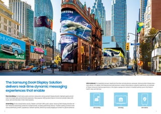 2 3
Merchandising: At retail stores, banks and even restaurants, Samsung DooH Display Solution highlight goods and ser-
vices to increase sales and build brand awareness. Many popularclothing stores feature immersive branded videos with
music, text and interviews in theirretail locations.
Advertising: Across transportation venues, theaters and high-traffic public spaces, Samsung DooH Display Solutions de-
liverinteractive advertising content formultiple brands, increasing advertising revenue. Travelers waiting at airports view
diverse advertising content, supplied by a network operator, delivering visually engaging ad content to captive audiences.
Informational: For hospitality venues, healthcare facilities and educational campuses, Samsung DooH Display Solu-
tions deliver rich digital informational and entertainment content that enhance customer experiences. An example
of these immersive viewing experiences is the digital signage and content in hospital waiting rooms that feature
health news and diet tips.
The Samsung DooH Display Solution
delivers real-time dynamic messaging
experiences that enable
Merchandising Advertising Informational
 