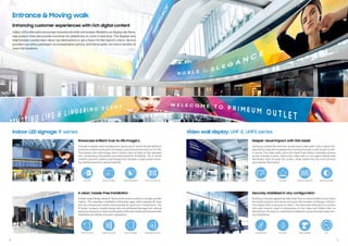 Securely stabilized in any conﬁguration
Building a visually appealing video wall that is customizable to any malls,
terminals, airports and stores and gives the freedom to design a distinc-
tive display that is exclusive to them. The video wall attaches to a surface
with wall mounts sized to dimensions of the video and hidden with no
distractions. An easy to understand installation guide elevates steps dur-
ing installation.
8 9
Video wall display: UHF-E, UHF5 series
A clean, hassle-free installation
Ahook-based design allows IF Series to be mount screens in a single, smooth
motion. This seamless installation eliminates gaps while keeping all front
and rear components visible and accessible for quick-turn maintenance. The
IF Series’ compact, durable design also can withstand damage from natural
events as strong as a Level 4 earthquake,while also meeting Americanswith
Disabilities Act (ADA) protrusion regulations.
Showcase brilliant true-to-life imagery
Through in-depth colormanagement, Samsung’s IF series has the abilityto
preserve constant graduation of images, ensuring pictures are true-to-life.
The display uses technology that is nearly twice as high as the standard
LED, showcasing information and advertisement brilliantly. The IF series
contains dynamic peaking technology that elevates images while remov-
ing interference from natural lighting.
Deeper visual impact with thin bezel
Samsung created the extreme narrow bezel video wall to be a robust dis-
playthat is impactful to pedestrians moving through a mall, airport oroth-
er venue. The video wall’s ultra slim bezel that yields a seamless picture
across multiple screens. Samsung’s video wall is a non-glare display that
distributes light through the screen, while preserving the vivid pictures
and original information.
Indoor LED signage: IF series
Entrance & Moving walk
IndoorLEDsvideowalls encourage consumers to enterand browse. Retailers can displaysale items,
new product lines and provide incentives for pedestrians to come in and shop. The displays also
help travelers quickly learn about top destinations or get a flavor for the region’s culture. Service
providers can direct passengers to transportation options, and theme parks can inform families of
must-visit locations.
Enhancing customer experiences with rich digital content
32:9 Super
Ultra-wide screen Easy Setting Box Picture in Picture Picture by Picture
ColorManagement
32:9 Super
Ultra-wide screen Easy Setting Box Picture in Picture Picture by Picture
1.7mm
Enhanced Uniformity
32:9 Super
Ultra-wide screen Easy Setting Box Picture in Picture Picture by Picture
EasyInstallation
32:9 Super
Ultra-wide screen Easy Setting Box Picture in Picture Picture by Picture
Advanced Design
32:9 Super
Ultra-wide screen Easy Setting Box Picture in Picture Picture by Picture
Fine-tune Uniformity
32:9 Super
Ultra-wide screen Easy Setting Box Picture in Picture Picture by Picture
1.7mm
High Contrast Ratio
32:9 Super
Ultra-wide screen Easy Setting Box Picture in Picture Picture by Picture
24/7
32:9 Super
Ultra-wide screen Easy Setting Box Picture in Picture Picture by Picture
Earthquake Durability
32:9 Super
Ultra-wide screen Easy Setting Box Picture in Picture Picture by Picture
Dynamic Peaking
32:9 Super
Ultra-wide screen Easy Setting Box Picture in Picture Picture by Picture
1.7mm
Non Glare
32:9 Super
Ultra-wide screen Easy Setting Box Picture in Picture Picture by Picture
Slim depth
32:9 Super
Ultra-wide screen Easy Setting Box Picture in Picture Picture by Picture
Catwalk Space free
32:9 Super
Ultra-wide screen Easy Setting Box Picture in Picture Picture by Picture
LED HDR
32:9 Super
Ultra-wide screen Easy Setting Box Picture in Picture Picture by P
1.7mm
NarrowBezel
32:9 Super
Ultra-wide screen Easy Setting Box Picture in Picture Picture by P
Fine adjustment
32:9 Super
Ultra-wide screen Easy Setting Box Picture in Picture Picture by Picture
Direct Mount Kit
 