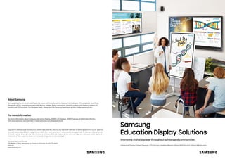 Samsung
Education Display Solutions
Improving digital signage throughout schools and communities
Interactive Display | Smart Signage | LED Signage | Desktop Monitor | MagicINFO Solution | MagicIWB Solution
About Samsung
Samsung inspires the world and shapes the future with transformative ideas and technologies. The company is redefining
the worlds of TVs, smartphones, wearable devices, tablets, digital appliances, network systems, and memory, system LSI,
foundry and LED solutions. For the latest news, please visit the Samsung Newsroom at http://news.samsung.com.
Copyright © 2018 Samsung Electronics Co. Ltd. All rights reserved. Samsung is a registered trademark of Samsung Electronics Co. Ltd. Specifica-
tions and designs are subject to change without notice. Non-metric weights and measurements are approximate. All data were deemed correct
at time of creation. Samsung is not liable for errors or omissions. All brand, product, service names and logos are trademarks and/or registered
trademarks of their respective owners and are hereby recognized and acknowledged.
Samsung Electronics Co., Ltd.
416, Maetan 3-dong, Yeongtong-gu, Suwon-si, Gyeonggi-do 443-772, Korea
2018-08
www.samsung.com
Formore information
For more information about Samsung Interactive Display, SMART LED Signage, SMART Signage, and Business Monitor,
visit www.samsung.com/business orwww.samsung.com/displaysolutions
 